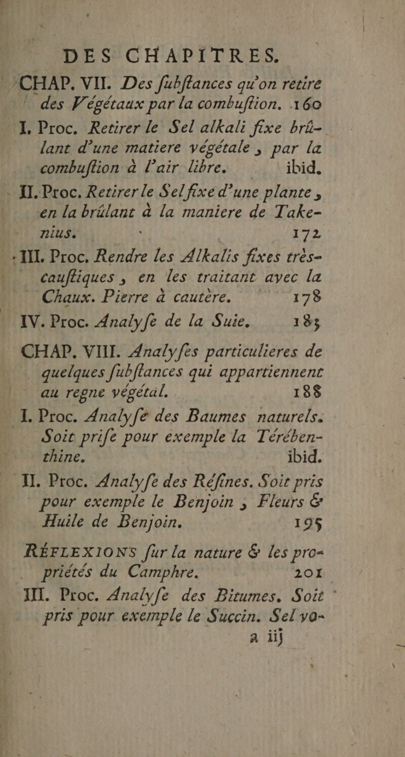 CHAP. VII. Des fubftances qu'on retire * des Végétaux par la combuftion. 160 I. Proc. Retirer le Sel alkali fixe brü-. lant d’une matiere végétale ; par la combuftion à l’air libre. ibid. … II. Proc. Retirer le Sel fixe d’une plante, en la brélant à la maniere de Take- nius. 172 IL Proc. Rendre les Alkalis fixes très- _ caufliques , en les traitant avec la Chaux. Pierre à cautere. 178 IV. Proc. Analyfe de la Suie. 183 CHAP, VIII. Analyfes particulieres de quelques fubflances qui appartiennent _ au regne végétal. 188 IL Proc. Analyfe des Baumes naturels. Soit prife pour exemple la Térében- thine. ibid. IL. Proc. Analy[e des Réfines. Soit pris pour exemple le Benjoin ; Fleurs &amp; Huile de Benjoin. 195 RÉFLEXIONS fur la nature &amp; les pro= priétés du Camphre. 201. XII. Proc. Analyfe des Birumes. Soit : pris pour exemple le Succin. Sel vo-