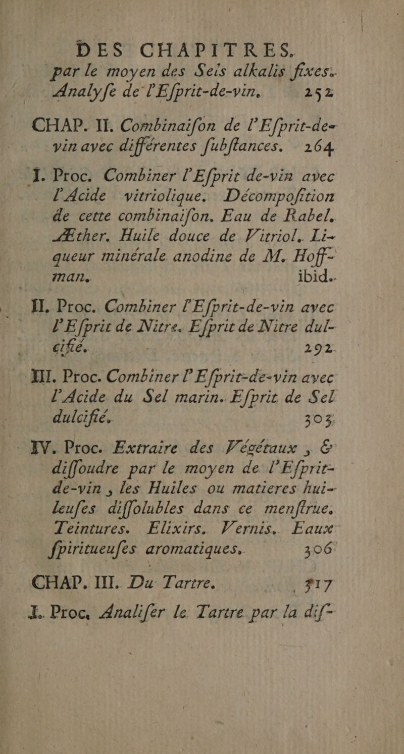par le moyen des Seis alkalis fixes. Analyfe de l'Efprit-de-vin. 252 CHAP. II. Combinaifon de l’Efprit-de= vin avec différentes fubflances. 164 J Proc. Combiner l'Efprit de-vin avec . l’Acide vitriolique. Décompofrtion de cette combinaifon. Eau de Rabel. Æther. Huile douce de Virriol. Li- queur minérale anodine de M. Hoff- man. ibid. . I]. Proc. Combiner l'Efprit-de-vin avec … PEfpri de Nitre. Efprit de Nitre dul- cifié. 292 XII. Proc. Combiner lEfprit-de-vin avec l'Acide du Sel marin. Efprit de Sel dulcifié. 303 XV. Proc. Extraire des Végétaux , &amp; diffoudre par le moyen de l'Efprir- de-vin , les Huiles ou matieres hui- leufes diffolubles dans ce menftrue. Teintures. Elixirs. Vernis. Faux fpiritueufes aromatiques. 306 CHAP. III. Du Tartre. #17 I. Proc, Analifér le Tartre par la dif-