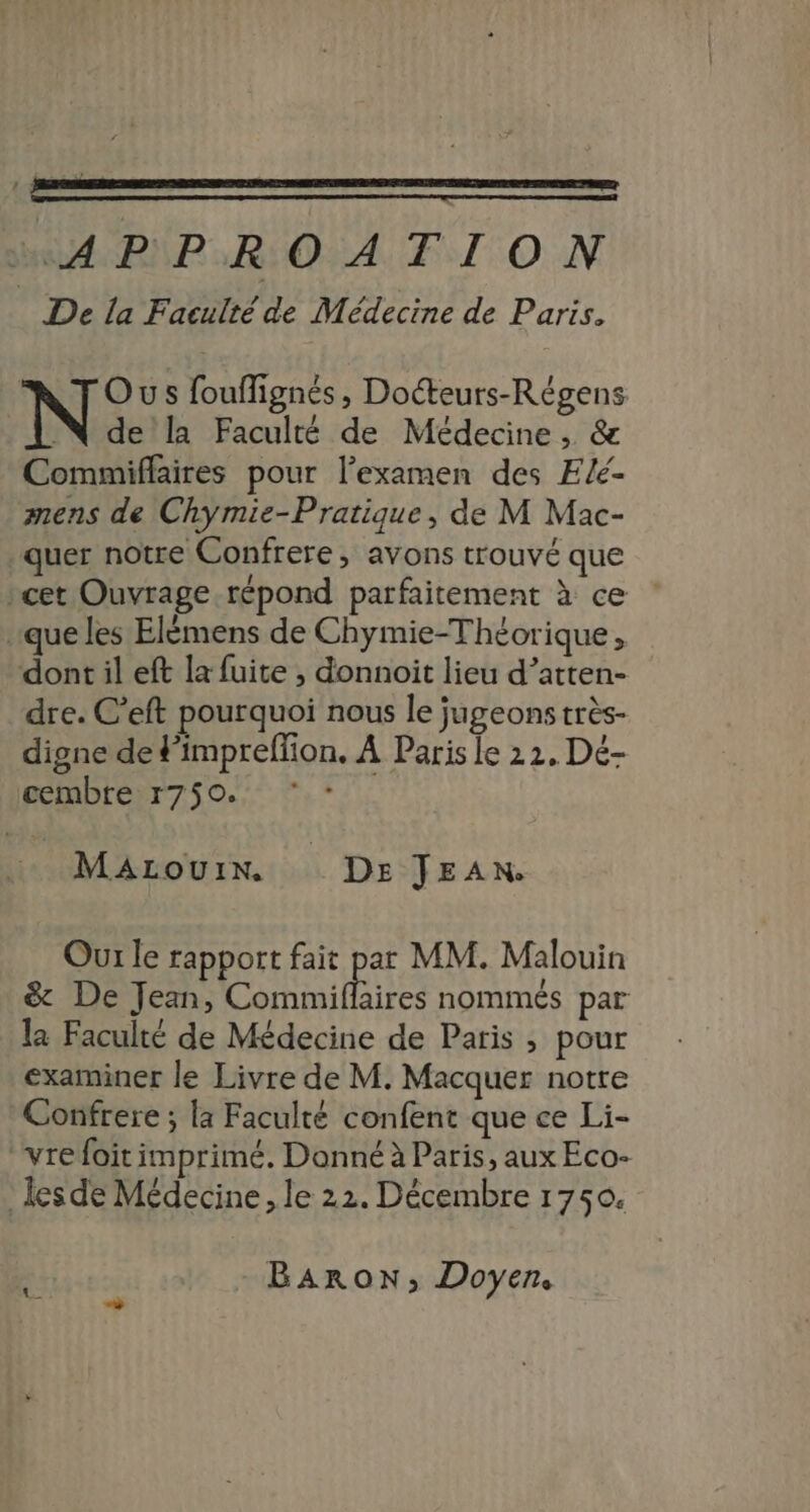 +APPROATION De la Faculté de Médecine de Paris. | Ous foufignés, Docteurs-Régens Na la Faculté de Médecine , &amp; Commiflaires pour l'examen des Elé- mens de Chymie-Pratique, de M Mac- quer notre Confrere, avons trouvé que rcet Ouvrage répond parfaitement à ce que les Elémens de Chymie-Théorique, dont il eft la fuite , donnoit lieu d’atten- dre. C’eft pourquoi nous le jugeons très- digne de #’impreffion. À Paris le 22, Dé- cembre r750. MaAzouix. Dr JEAN. Our le rapport fait par MM. Malouin &amp; De Jean, Commilhaises nommés par la Faculté de Médecine de Paris , pour examiner le Livre de M. Macquer notre Confrere ; la Faculté confent que ce Li- “vrefoit imprimé. Donné à Paris, aux Eco- lesde Médecine, le 22. Décembre 1750. Baron, Doyen. à +
