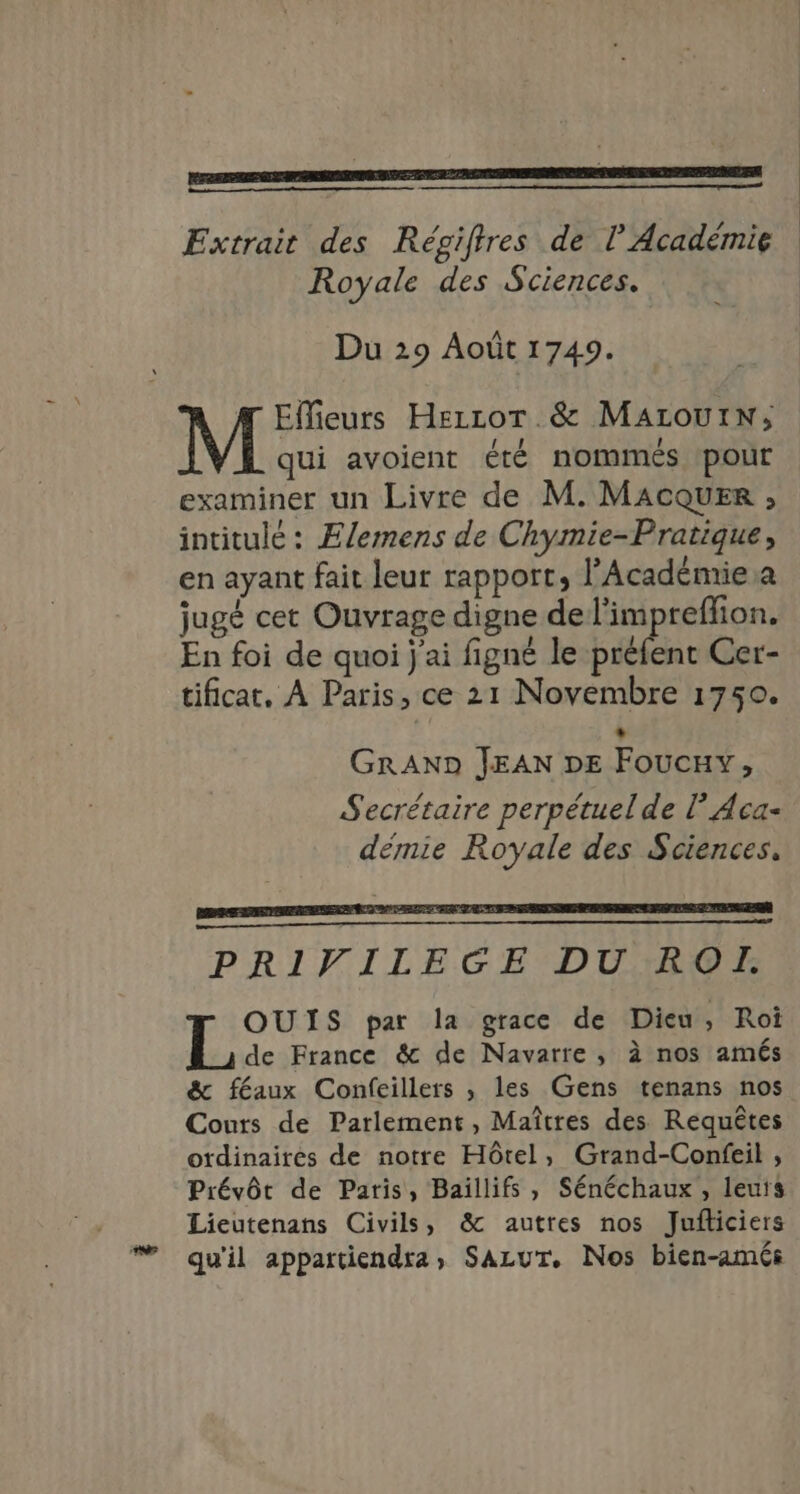 Extrait des Régiftres de l’Académie Royale des Sciences. Du 29 Août 1749. A Effieurs HezcotT.&amp; MALOUIN; qui avoient été nommés ‘pour examiner un Livre de M. MACQUER ; intitulé : Ælemens de Chymie-Pratique, en ayant fait leur rapport, l'Acadénrie a jugé cet Ouvrage digne de l'impreflion. En foi de quoi j'ai figné le préfent Cer- tificat. À Paris, ce 21 Novembre 1750. L GRAND JEAN DE Foucxy, Secrétaire perpétuel de l Aca- démie Royale des Sciences. PRIVILEGE DUTROE OUIS par la grace de Dieu, Roi de France &amp; de Navarre, à nos amés &amp; féaux Confeillers , les Gens tenans nos Couts de Parlement, Maîtres des Requêtes otdinaires de notre Hôtel, Grand-Confeil , Prévôt de Paris, Baillifs , Sénéchaux , leuts Lieutenans Civils, &amp; autres nos Jufliciers # qu'il appartiendra, SazuT. Nos bien-amés