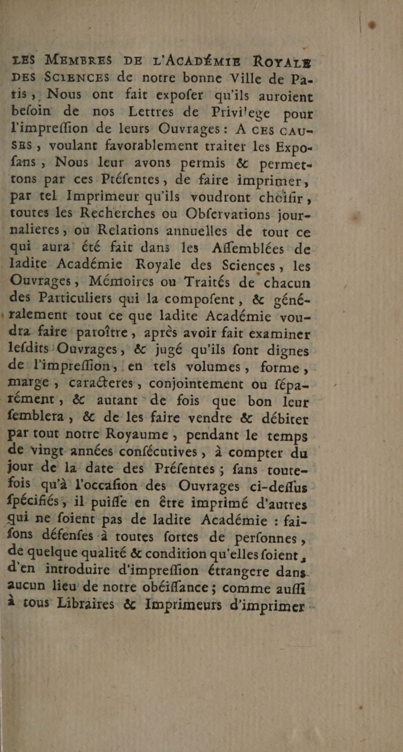 LES MEMBRES DE L'ACADÉMIE Royarg DES SC1ENCES de notre bonne Ville de Pa- tis,;, Nous ont fait expofer qu'ils auroient befoin de nos Lettres de Privilege pour l'impreflion de leurs Ouvrages: À CES cAu- Sas, voulant favorablement traiter les Expo- fans , Nous leur avons permis &amp; permet. tons par ces Préfentes, de faire imprimer, par tel Imprimeur qu'ils voudront choifr, toutes les Recherches ou Obfervations jour- qui aura été fait dans les Affemblées de ladite Académie Royale des Sciences, les Ouvrages, Mémioires ou Traités de chacun des Particuliers qui la compofent, &amp; géné- ralement tout ce que ladite Académie vou- dra faire patoître, après avoir fait examiner lefdits Ouvrages, &amp; jugé qu'ils font dignes de: l'impreffion, en tels volumes, forme, marge ; caracteres, conjointement ou fépa- femblera , &amp; de les faire vendre &amp; débiter par tout notre Royaume , pendant le temps de vingt années confécutives , à compter du jour de la date des Préfentés ; fans toure- fois qu'à l'occafion des Ouvrages ci-deflus fpécifés, il puife en être imprimé d’autres qui ne foient pas de ladite Académie : fai- de quelque qualité &amp; condition qu'elles foient , d'en introduire d'impreflion étrangere dans. aucun lieu de notre obéiffance ; comme aufli À tous Libraires &amp; Imprimeurs d'imprimer -