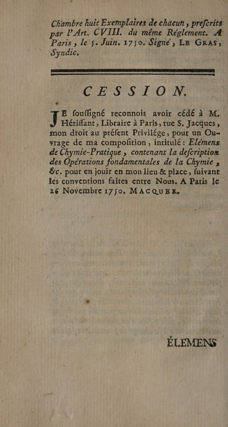 Chambre huit Exemplaires de chacuh , prefcrits par l'Art. CVIII. du même Réglement. A Paris , le ÿ. Juin. 1750. Signé , LE GRAS, Syndic. CENTS 20 E foufligné reconnois avoir cédé à M. Hérifant, Libraire à Paris, rue S. Jacques, mon dtoit au ptéfent Privilége, pour un Ou- vrage de ma compoftion, intitulé : Elemens de Chymie-Pratique , contenant la defcription des Opérations fondamentales de la Chymie , &amp;c. pour en jouir en mon lieu &amp; place, fuivant les conventions faites entre Nous. À Patis le 26 Novembre 1750, MACQUER. ÉLEMENS