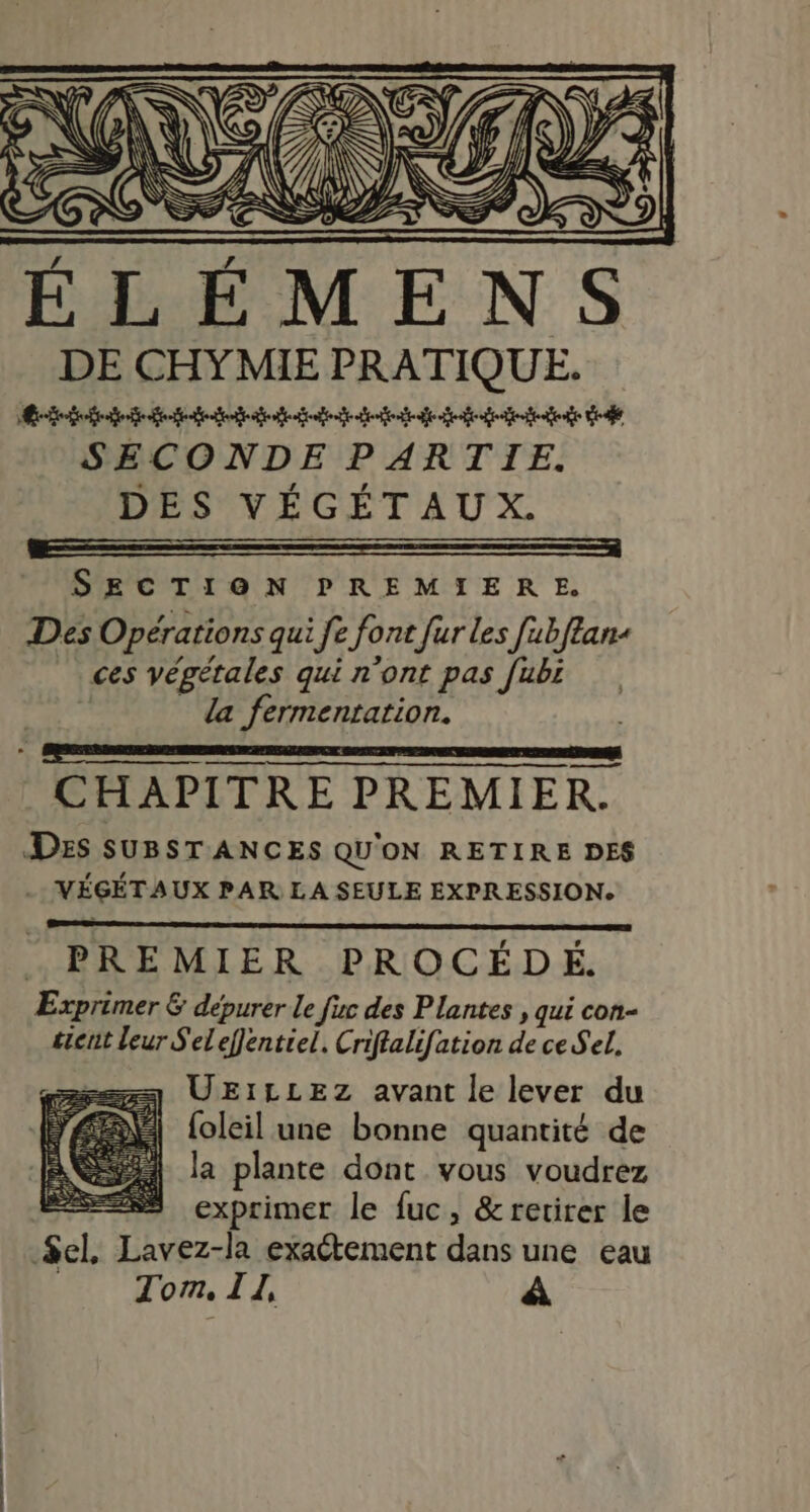 AA ELEM DE CHYMIE PRATIQUE. Re fete gode dd gt ed SECONDE PARTIE. DES VÉGÉTAUX. SECTION PREMIERE. Dés Opérations qui fe font fur Les fubftan ces végétales qui n'ont pas fubi | la fermentation. ner ec a CHAPITRE PREMIER. Des SUBSTANCES QU'ON RETIRE DES - VÉGÉTAUX PAR LA SEULE EXPRESSION. PREMIER PROCÉDÉ. Exprimer &amp; dépurer le fic des Plantes , qui con- tient leur S'eleffentiel. Criffalifation de ce Sel. === UEILLEZ avant le lever du foleil une bonne quantité de la plante dont vous voudrez | exprimer le fuc, &amp; retirer le $el, Lavez-la exactement dans une eau