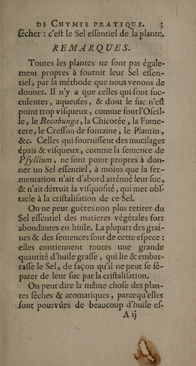 {cher : c'eft le Sel effentiel de la plante, REMARQUES. Toutes les plantes ne font pas égale. ment propres à fournir leur Sel effen- tiel, par la méthode que nous venons de donner. Il n’y a que celles qui font fuc- culentes , aqueufes, &amp; dont le fuc n’eft oint trop vifqueux, comme fontlOfeil- Ê » le Becabunga, la Chicorée , la Fume- _ tere, le Creffon de fontaine, le Plantin, &amp;c. Celles qui fourniflent des mucilages épais &amp; vifqueux, comme la femence de Pfyllium, ne font point propres à don- ner un Sel effentiel, à moins que la fer- mentation n'ait d'abord atténué leur fuc, &amp; n'ait détruit la vifquofité , qui met obf- tacle à la criftalifation de ce Sel. On ne peut guères non plus retirer du Sel eflentiel des matieres végétales fort abondantes en hüile, La plupart des grai- nes &amp; des {emences font de cette efpece : &lt;lles contiennent toutes une grande quantité d'huile grafle , qui lie &amp; embar- rafle le Sel, de façon qu'il ne peut fe {£- parer de leur fuc par la criftalifation. On peut dire la même chofe des plan- tes féches &amp; aromatiques , parcequ'elles ‘font pourviües de beaucoup d'huile ef Ai.