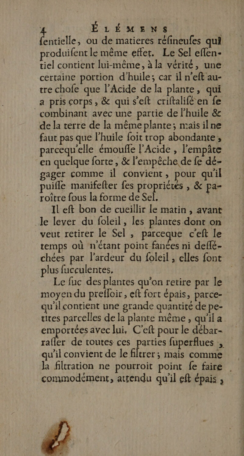 {entielle, ou de matieres réfineufes qui produifent le même effet. Le Sel eflen- tiel contient lui-même, à la vérité, une certaine portion d'huile; car il n'eft au- tre chafe que l’Acide de la plante, qui a pris corps, &amp; qui s'eft criftalifé en fe combinant avec une partie de l'huile &amp; de la terre de la même plante; mais ilne faut pas que l'huile foit trop abondante, parcequ'elle émoufle l'Acide , l'empäte “en quelque forte , &amp; l'empêche de fe dé- gager comme il convient, pour qu'il puifle manifefter fes propriétés , &amp; pa- roitre fous la forme de Sel. Il eft bon de cueillir le matin, avant le lever du foleil, les plantes dont on veut retirer le Sel , parceque c'eft le temps où n'étant point fanées ni defle- chées par l’ardeur du foleil , elles font plus fucculentes, Le fuc des plantes qu'on retire par le moyen du prefloir , eft fort épais, parce- qu'il contient une grande quantité de pe- tites parcelles de la plante même, qu'ila emportées avec lui, C’eft pour le débar- rafler de toutes ces parties fuperflues qu’il convient de le FA mais comme la filtration ne pourroit point fe faire | commodément, attendu qu'il eft épais ,