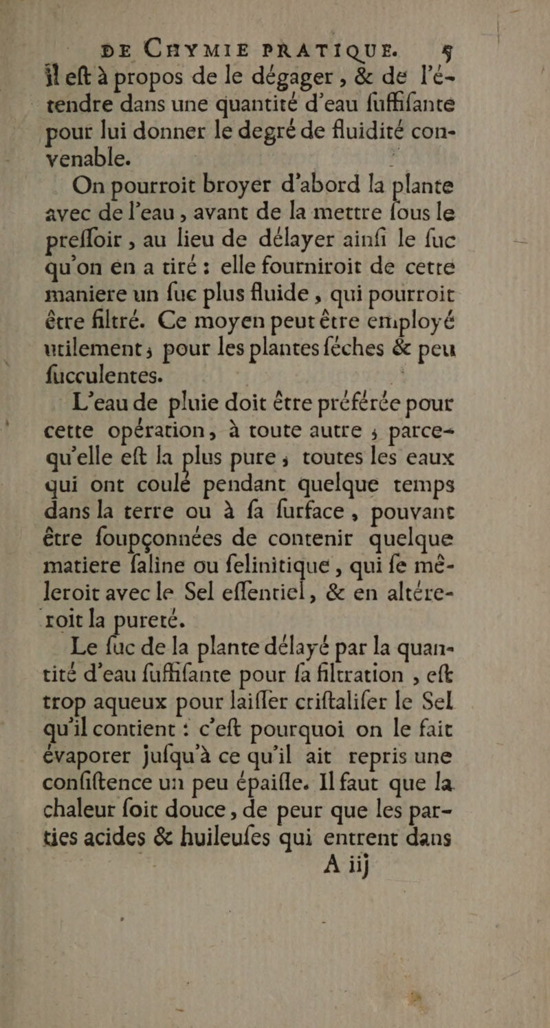 il eft à propos de le dégager , &amp; de l’é- _ tendre dans une quantité d’eau fuffifante pour lui donner le degré de fluidité con- venable. ji On pourroit broyer d'abord la plante avec de l’eau , avant de la mettre bé le prefloir &gt; AU lieu de délayer ainfi le fuc qu'on en a tiré : elle fourniroit de cetre maniere un fuc plus fluide , qui pourroit être filtré. Ce moyen peut être employé utilement; pour les plantes féches &amp; peu fucculentes. | À L'eau de pluie doit être préférée pour cette opération, à toute autre ; parce= qu'elle eft la plus pure ; toutes les eaux qui ont coulé pendant quelque temps dans la terre ou à fa furface, pouvant être foupçonnées de contenir quelque matiere faline ou felinitique , qui fe mé- leroit avec le Sel effentiel, &amp; en altére- xoit la pureté. Le 1 de la plante délayé par la quan- tité d’eau fufhfante pour fa filtration , eft trop aqueux pour laifler criftalifer le Sel qu'il contient : c'eft pourquoi on le fait évaporer jufqu à ce qu'il ait repris une confiftence un peu épaifle. Il faut que la chaleur foit douce , de peur que les par- ties acides &amp; huileufes qui entrent dans | À ii}