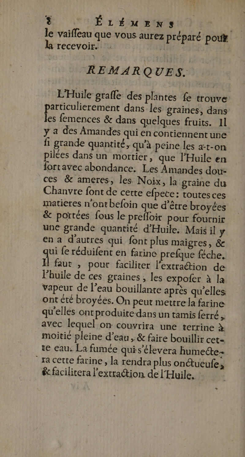 + le vaiffeau que vous aurez préparé poux LB recevoir. | | REMARQUES. L'Huile grafle des plantes fe trouve particulierement dans les graines, dans les femences &amp; dans quelques fruits. 11 y a des Amandes qui en contiennent une fi grande quantité, qu’à peine les a-t-on pilées dans un mortier, que l’Huile en fortavec abondance. Les Amandes dou- ces &amp; ameres, les Noix, la graine du Chanvre font de certe efpete: toutesces matieres n'ont befoin que d’être broyées &amp; portées fous le prefoir pour fournir une grande quantité d'Huile. Mais il y en a d'autres qui. font plus maigres, &amp; qui fe réduifent en farine prefque féche. El faur , pour faciliter l’extraétion de l'huile de ces graines , les expoler à la vapeur de l’eau bouillante aprés qu’elles ont été broyées. On peut mettre la farine: qu'elles ontproduite dans un tamis ferré s avec lequel on couvrira une terrine à moitié pleine d’eau, &amp; faire bouillir cet= te eau. La fumée quis’élevera humecte- | ra cette farine, la rendra plus onctueufe à ê facilitera l'extraction de l'Huile.