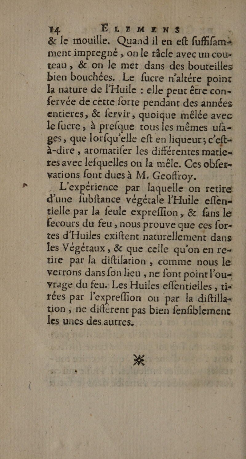 #4 ELEMENS. dé &amp; le mouille. Quaad il en eft fufifamà ment impregné , on le râcle avec uncou- teau , &amp; on le met dans des bouteilles bien bouchées. Le fucre n’altére point la nature de Huile : elle peut être con- fervée de cetre forte pendant des années entieres, &amp; {ervir, quoique mêlée avec le fucre , à prefque tous les mêmes ufa- ges, que lorfqu’elle eft en liqueur; c’eft- à-dire , aromatifer les différentes marie= res avec lefquelles on la mêle. Ces obfer- vations font dues à M. Geoffroy. . L'expérience par laquelle on retire! d'une fubftance végétale l'Huile eflens tielle par la feule exprefion , &amp; fans le fecours du feu , nous prouve que ces for- tes d'Huiles exiftent naturellement dans les Végétaux , &amp; que celle qu’on en re- re par la diftilarion , comme nous le verrons dans fon lieu , ne font point l’ou= vrage du feu. Les Huiles effentielles., tis rées par l'expreflion ou par la diftilla= tion, ne différent pas bien fenfiblement les unes des autres.