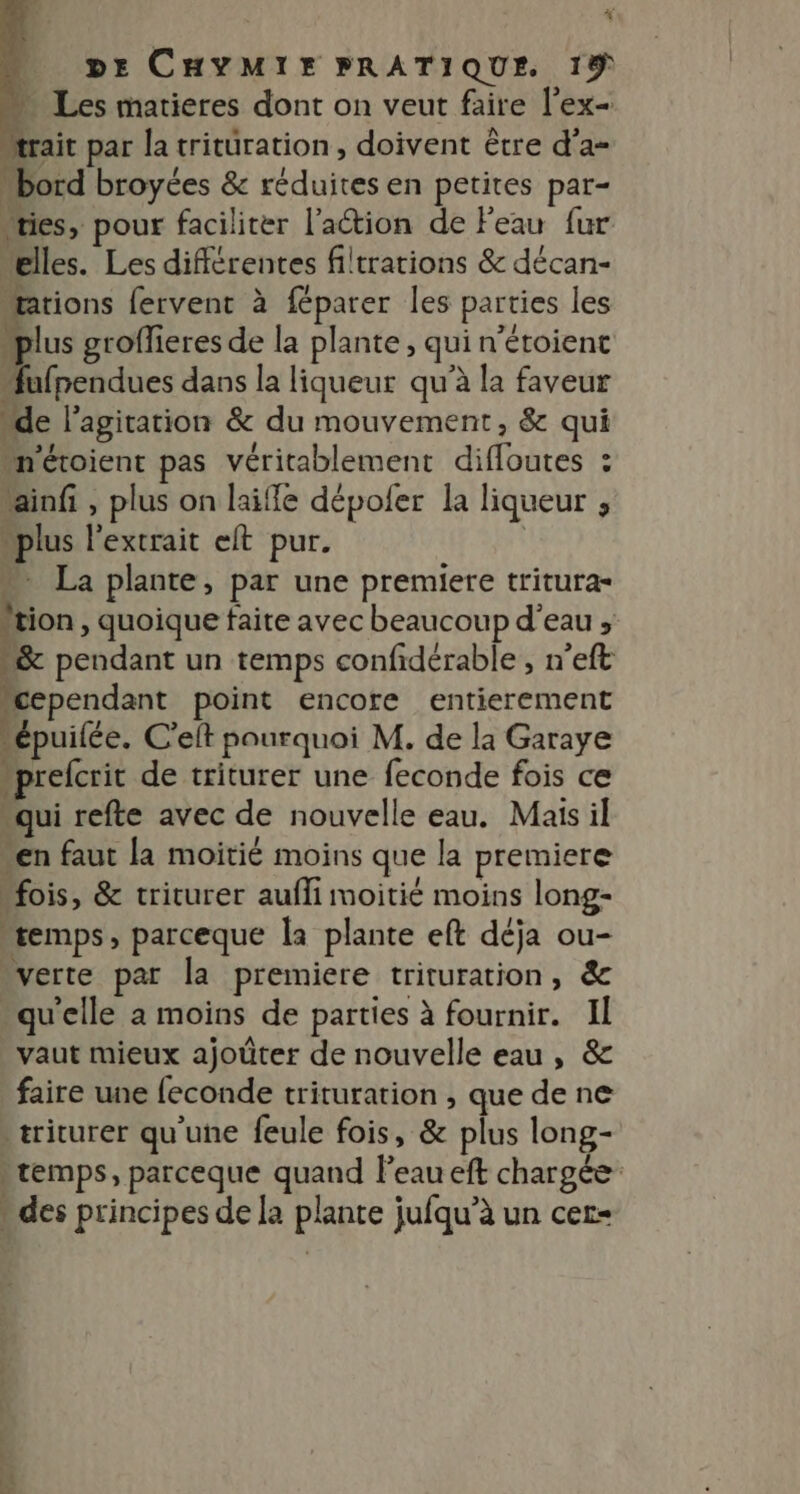 k DE CHYMIE PRATIQUE 19 » Les matieres dont on veut faire l’ex= “trait par la trituration, doivent être d’a= bord broyées &amp; réduites en petites par- “ties, pour faciliter l'action de Peau fur elles. Les différentes filtrations &amp; décan- “arions fervent à féparer les parties les plus groffieres de la plante , qui n’étoient ufpendues dans la liqueur qu'à la faveur “de l'agitation &amp; du mouvement, &amp; qui “n'étoient pas véritablement difloutes : ainfi , plus on laiffe dépoler la liqueur , “plus l'extrait eft pur. | ” La plante, par une premiere tritura- tion , quoique faite avec beaucoup d'eau, &amp; pendant un temps confidérable , n’eft “cependant point encore entierement épuilée. C'eft pourquoi M. de la Garaye “prefcrit de triturer une feconde fois ce “qui refte avec de nouvelle eau. Mais il en faut la moitié moins que la premiere “fois, &amp; triturer aufli moitié moins long- “temps, parceque la plante eft déja ou- verte par la premiere trituration, &amp; qu'elle a moins de parties à fournir. Il vaut mieux ajoûter de nouvelle eau , &amp; faire une {econde trituration , que de ne tricurer qu'une feule fois, &amp; plus long- > temps, parceque quand l'eau eft chargée - des principes de la plante jufqu’à un cer-