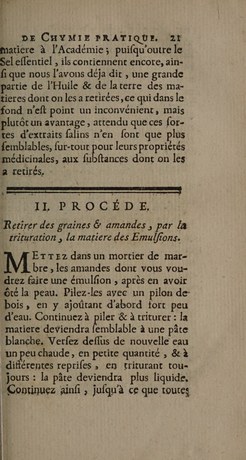 matiere à l’Académie; puifqu’outre le Sel effentiel , ils contiennent encore, ain- fi que nous l'avons déja dit , une grande partie de l'Huile &amp; de laterre des ma- tieres dont on les a retirées, ce qui dans le fond n’eft point un inconvénient, mais plutôt un avantage , attendu que ces for- tes d'extraits falins n’en font que plus femblables, fur-tout pour leurs propriétés médicinales, aux fubftances dont on les a retirés, - IL PROCÉD E, Retirer des graines &amp; amandes , par la trituration , La matiere des Emulfions. ETTEZz dans un mortier de mar- bre , les amandes dont vous vou- drez faire une émulfion ; après en avoir Ôté la peau. Pilez-les ayec un pilon de- bois, en y ajoütant d'abord tort peu d'eau. Continuez à piler &amp; à triturer : la matiere deviendra femblable à une pâte blanche. Verfez deflus de nouvelle eau un peu chaude, en petite quantité , 8 à différentes repriles , en triturant tou- jours : la pâte deviendra plus liquide, + Continuez ainfi , jufqu'à ce que toutes EEE