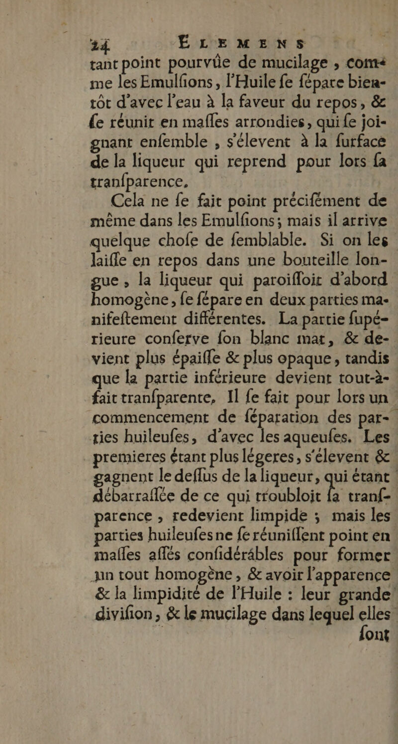 tant point pourvüe de mucilage , Cont< me les Emulfons, l'Huile fe fépare bier- tôt d'avec l'eau à la faveur du repos, &amp; e réunit en mafles arrondies, qui {e joi- gnant enfemble , s'élevent à la furface de la liqueur qui reprend pour lors fa tran{parence, | Cela ne fe fait point précifément de mème dans les Emulfions; mais il arrive quelque chofe de femblable. Si on les laifle en repos dans une bouteille lon- gue , la liqueur qui paroifloit d’abord homogène, fe fépare en deux parties ma- nifeftement différentes. La partie fupé- rieure conferve fon blanc mat, &amp; de- vient plus épaifle &amp; plus opaque, tandis que la partie inférieure devient tout-à- faictranfparente, 1] fe fait pour lors un. commencement de féparation des par-. ties huileufes, d'avec les aqueufes. Les premieres étant plus légeres, s'élevent &amp; gagnent le deflus de la liqueur, qui étant | débarraflée de ce qui troubloit es tranf- parence , redevient limpide ; mais les parties huileufes ne fe réuniffent point en males affés confidéräbles pour former jun tout homogène, &amp; avoir l'apparence &amp; la limpidité de l'Huile : leur grande! divifion, &amp; le mucilage dans lequel Je ont