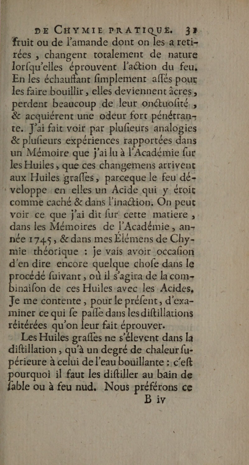 fruit ou de l’amande dont on les.a reti- rées , changent totalement de nature lorfqu'elles éprouvent l'aétion du feu, En les échauffant fimplement aflés pour les faire bouillir, elles deviennent âcres, perdent beaucoup de leur onétuolité, , &amp; acquiérent une odeur fort pénétran- te. J'ai fair voir par plufeurs analogies &amp; plufieurs expériences rapportées dans un Mémoire que j'ai lu à l'Académie fur les Huiles ; que ces changemens arrivent aux Huiles grafles, parceque le feu dé- veloppe en elles un Acide qui y étoit comme caché &amp; dans l’inaétion, On peut voir ce que j'ai dit fur cette matiere , dans les Mémoires de l’Académie, an- née 1745, &amp; dans mes Elémens de Chy- mie théorique : je vais avoir occalion d'en dire encore quelque chofe dans le procédé fuivant , où il s'agira de la com binaifon de ces Huiles avec les Acides, Je me contente , pour le préfent, d'exa- miner ce qui {e palle dans lesdiftillations réitérées qu'on leur fait éprouver. Les Huiles grafles ne s’élevent dans la diftillation , qu’à un degré de chaleur {u- périeure à celui de l’eau bouillante : c'eft