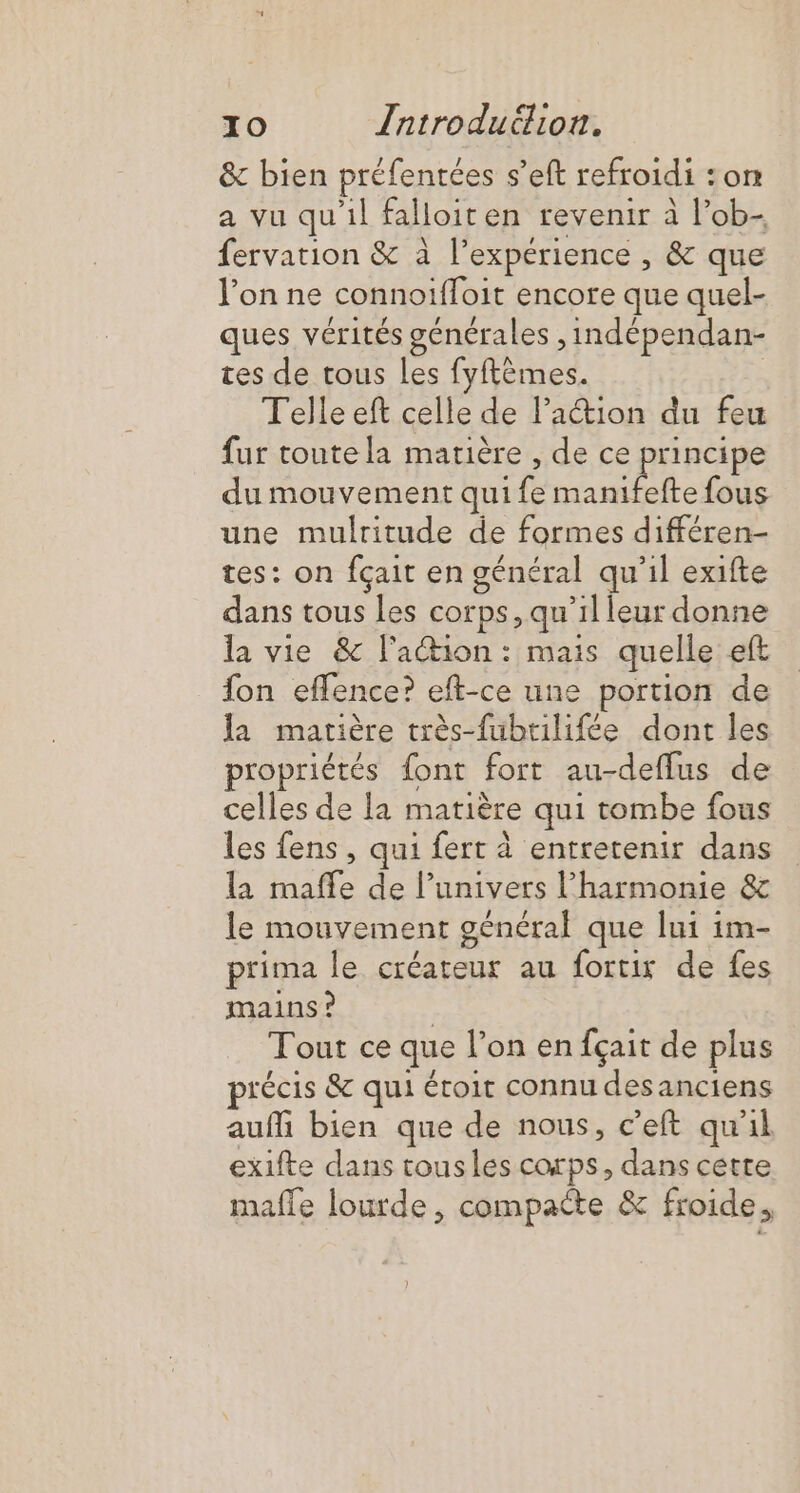 &amp; bien préfentées s’eft refroidi :on a vu qu'il falloiten revenir à l’ob- fervation &amp; à l'expérience , &amp; que l’on ne connoiffoit encore que quel- ques vérités générales ,indépendan- tes de tous Les fyftèmes. Telle eft celle de l’action du feu fur toute la matière , de ce principe du mouvement qui fe manifefte fous une mulritude de formes différen- tes: on fçait en général qu'il exifte dans tous les corps, qu’il leur donne la vie &amp; l'action: mais quelle eft fon effence? eft-ce une portion de Ja matière très-fubtilifée dont les propriétés font fort au-deflus de celles de la matière qui tombe fous les fens, qui fert à entretenir dans la mafle de l’univers l'harmonie &amp; le mouvement général que lui im- prima le créateur au fortir de fes mains ? | Tout ce que l’on en fçait de plus précis &amp; qui éroit connu des anciens aufli bien que de nous, c’eft qu'il exifte dans tousles corps, dans cette mafle lourde, compacte &amp; froide.