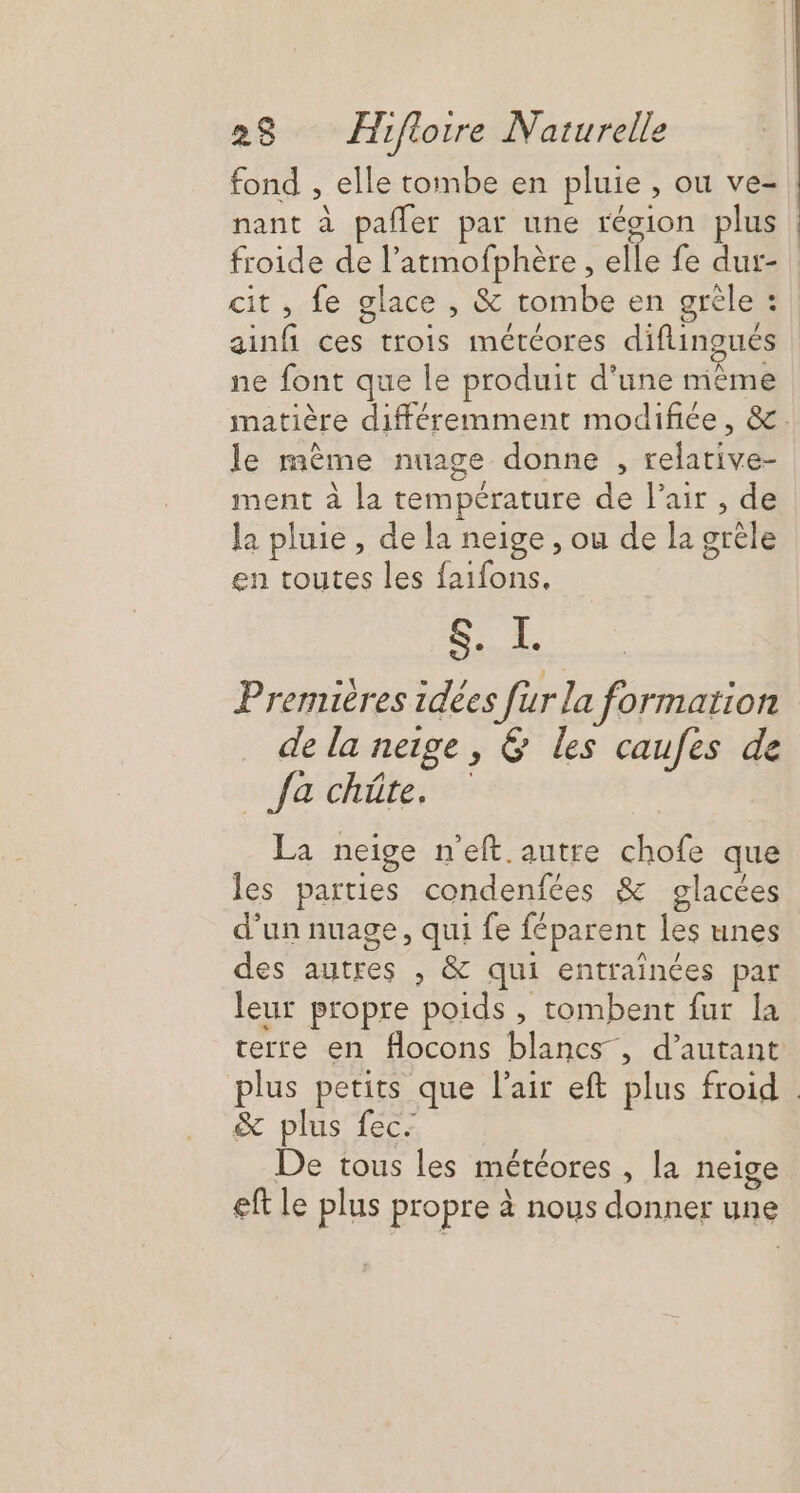 fond , elle tombe en pluie , ou ve- nant à pafler par une récion plus froide de l’atmofphère, ie fe dur- cit, fe glace , &amp; tombe en grêle : ne font que le produit d’une même le mème nuage donne , relative- ment à la température de l'air , de la pluie, de la neige , ou de la grêle en toutes les faifons, EC Premières idées für la formation de la neige, &amp; les caufes de Ja chûte. La neige n'eft.autre chofe que les parties condenfées &amp; glacées d’un nuage, qui fe féparent les unes des autres , &amp; qui entrainées par leur propre poids , tombent fur la &amp; plus fec. De tous les météores , la neige eft le plus propre à nous donner une