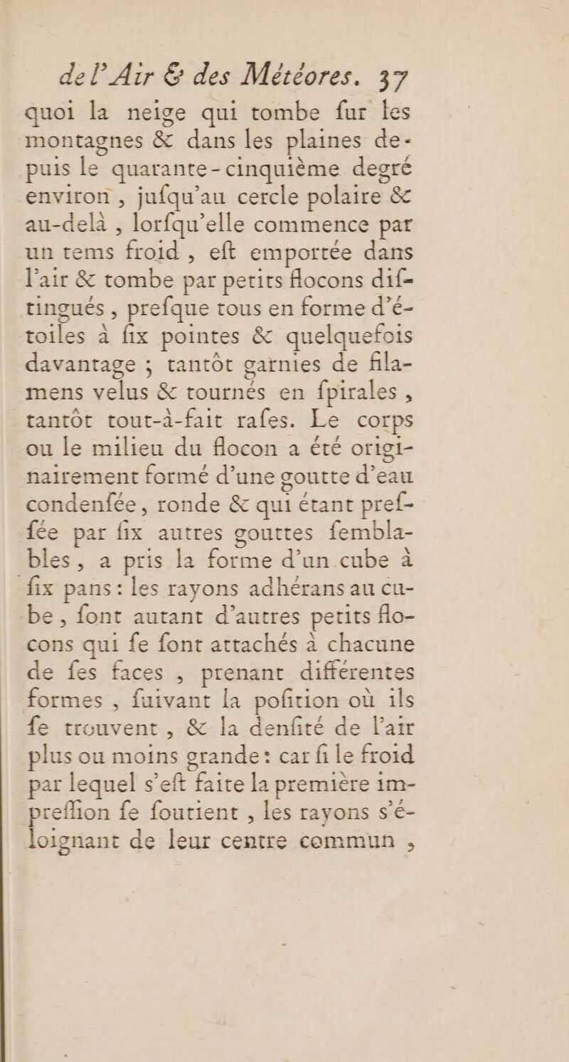 quoi la neige qui tombe fur les montagnes &amp; dans les plaines de- puis le quarante-cinquième degré environ , jufqu'au cercle polaire &amp; au-delà , lorfqu’elle commence par un tems froid , eft emportée dans l'air &amp; tombe par petits flocons dif- tingués , prefque tous en forme d’é- toiles à fix pointes &amp; quelquefois davantage ; tantôt garnies de fila- mens velus &amp; tournés en fpirales, tantôt tout-à-fait rafes. Le corps ou le milieu du flocon à été origi- nairement formé d’une goutte d’eau condenfée, ronde &amp; qui étant pref- fée par fix autres gouttes fembla- bles, à pris la forme d’un cube à fix pans: les rayons adhérans au cu- be , font autant d’autres petits o- cons qui fe font attachés à chacune de fes faces , prenant differentes formes , fuivant [a pofrion où ils fe trouvent , &amp; la denfité de l'air plus ou moins orande: car fi le froid par lequel s’eft faite la première im- preflion fe fourient , les rayons s’é- loignant de leur centre commun ,