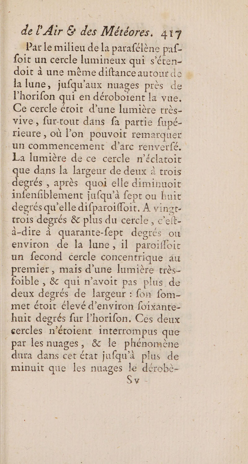 Par le milieu de la parafélène paf- foit un cercle lumineux qui s'éten- doit à une mème diftance autour da la lune, jufqu’aux nuages près de lhorifon qui en dérobotent la vue. Ce cercle étoit d’une lumière très- vive, fur-tour dans fa partie fupé- rieure , où l’on pouvoit remarquer La lumière de ce cercle n’éclatoit X  degrés , après quoi elle diminuoit infenfiblement jufqu'à fept ou buic degrés qu’elle difparoiffoit. À vinot- trois degrés &amp; plus du cercle, c’elt- à-dire à quarante-fept deorcs où environ de la lune, il paroïfloic un fecond cercle concentrique au premier, mais d’une [umière très- foible , &amp; qui n’avoit pas plus de deux degrés de largeur : fon fom- met étoit élevé d'environ foixante- huit desrés fur l’horifon. Ces deux cercles n’étoient intérrompus que dura dans cet état jufqu’à plus de minuit que les nuages lé dérobè- Sv |