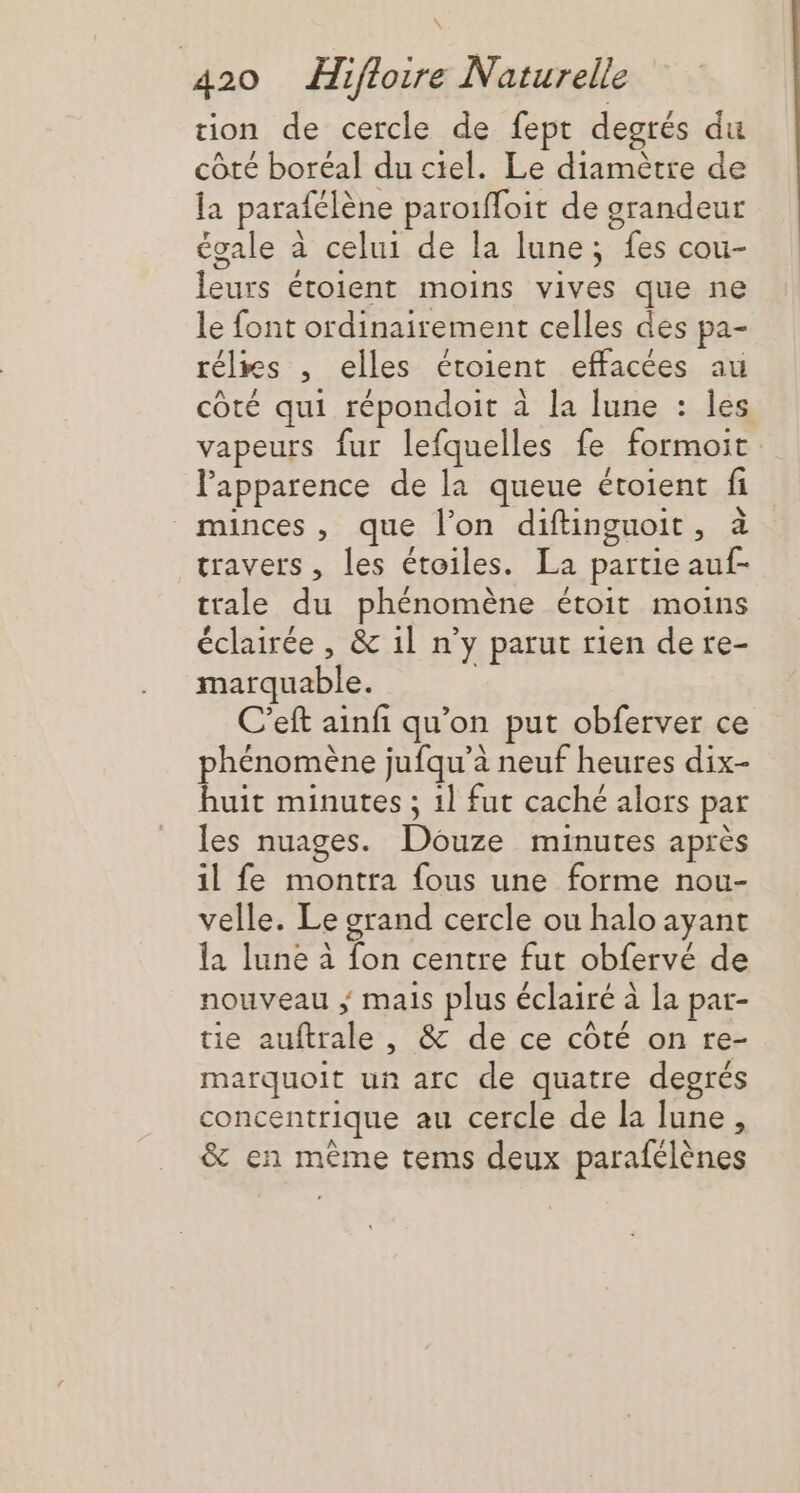 \ 420 Hifloire Naturelle ion de cercle de fept degrés du côté boréal du ciel. Le diamètre de la parafélène paroifloit de grandeur égale à celui de la lune; fes cou- leurs étoient moins vives que ne le font ordinairement celles des pa- rélrs , elles étoient effacées au côté qui répondoit à la lune : les vapeurs fur lefquelles fe formoit l'apparence de la queue étoient fi minces, que l’on diftinguoit, à travers, les étoiles. La partie auf- trale du phénomène étoit moins éclairée , &amp; 1l n’y parut rien dere- marquable. ; C’eft ainfi qu’on put obferver ce phénomène jufqu’à neuf heures dix- huit minutes ; 1] fut caché alors par les nuages. Douze minutes après il fe montra fous une forme nou- velle. Le grand cercle ou halo ayant la lune à fon centre fut obfervé de nouveau ; mais plus éclairé à la par- tie auftrale, &amp; de ce côté on re- marquoit un arc de quatre degrés concentrique au cercle de la lune, &amp; en même tems deux parafélènes