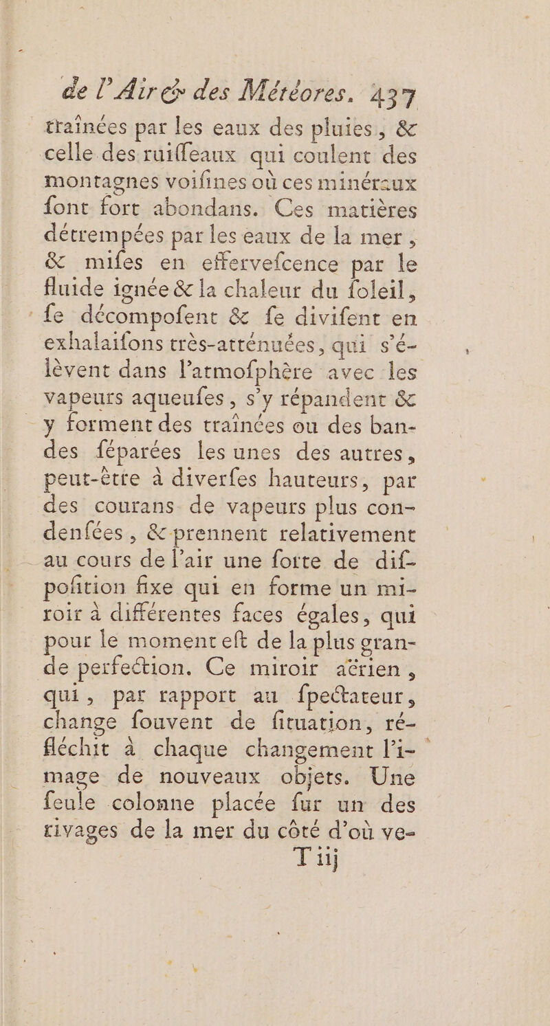 trainées par les eaux des pluies, &amp; celle des ruiffeaux qui coulent des montagnes voifines où ces minéraux {ont fort abondans. Ces matières détrempées par les eaux de la mer, &amp; mifes en effervefcence par le fluide ignée &amp; la chaleur du foleil, fe décompofent &amp; fe divifent en exhalaifons très-atténuées, qui s’é- lèvent dans l’atmofphère avec les vapeurs aqueufes, s’y répandent &amp; y forment des traïînées ou des ban- des féparées les unes des autres, peut-être à diverfes hauteurs, par des courans de vapeurs plus con- denfées , &amp; prennent relativement au cours de l'air une foite de dif- poñtion fixe qui en forme un mi- roir à différentes faces égales, qui pour le moment eft de la plus gran- de perfeétion. Ce miroir aérien, qui, par rapport au fpettareur, change fouvent de fituation, ré- féchit à chaque changement l’i- mage de nouveaux objets. Une feule colonne placée fur un des rivages de la mer du côté d’où ve- Ti #