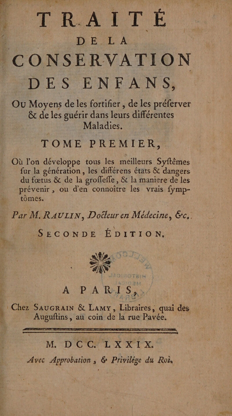 HA and 4 DE LA CONSERVATION DES ENFANS, Ou Moyens de les fortifier , de les préferver ê de les guérir dans leurs différentes Maladies. TOME PREMIER, Où l’on développe tous les meilleurs Syftêmes fur la génération, les différens états &amp; dangers du fœtus &amp; de la grofleffe, &amp; la maniere de les prévenir , ou d'en connoître les vrais fymp- tomes. l Par M. RAULIN, Docteur en Médecine, &amp;c,. SECONDE ÉDITION. AD RSR A M D'OCILR VIE Avec Approbation ; &amp; Privilèse du Roi,