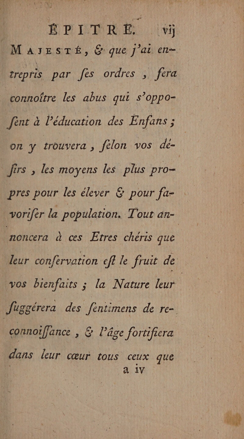 Sn FN ÉPITRE vj trepris par fes ordres , fera connoître les abus qui s’oppo- fent à Péducation des Enfans ; : Jers , les moyens Les plus pro- pres pour les élever &amp; pour fa- noncera à ces Etres cheris que vos bienfaits ; la Nature leur connotffance , &amp; l’âge fortifiera dans leur cœur tous ceux que a 1V