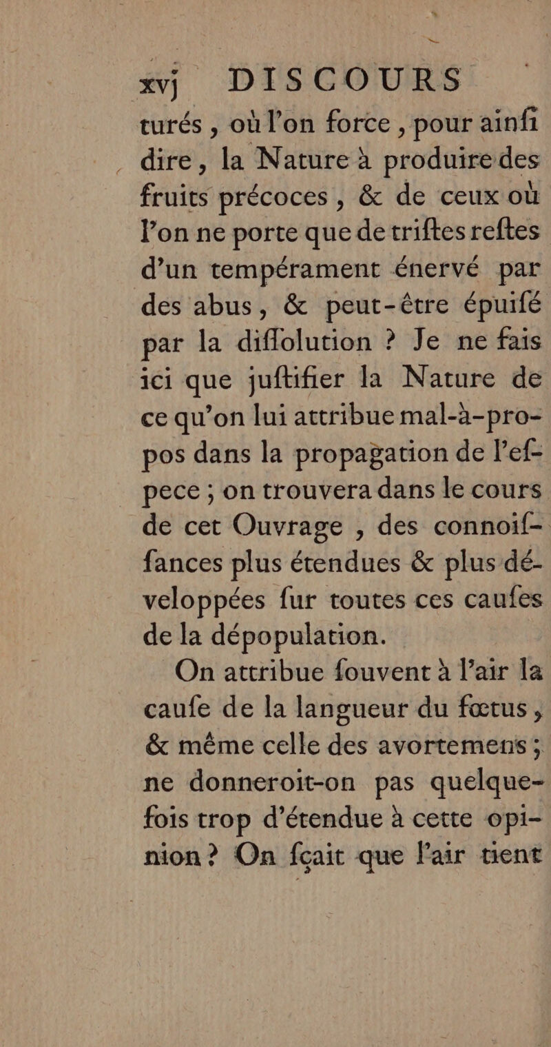 turés , où l’on force , pour ainfi dire, la Nature à produiredes fruits précoces , &amp; de ceux où l’on ne porte que de triftes reftes d’un tempérament énervé par des abus, &amp; peut-être épuifé par la diflolution ? Je ne fais ici que juftifier la Nature de ce qu’on lui attribue mal-à-pro- pos dans la propagation de l’ef- pece ; on trouvera dans le cours de cet Ouvrage , des connoif- fances plus étendues &amp; plus dé- veloppées fur toutes ces caufes de la dépopulation. On attribue fouvent à l’air la caufe de la langueur du fœtus, &amp; même celle des avortemens; ne donneroit-on pas quelque- fois trop d’étendue à cette opi- nion? On fçait que Fair tient