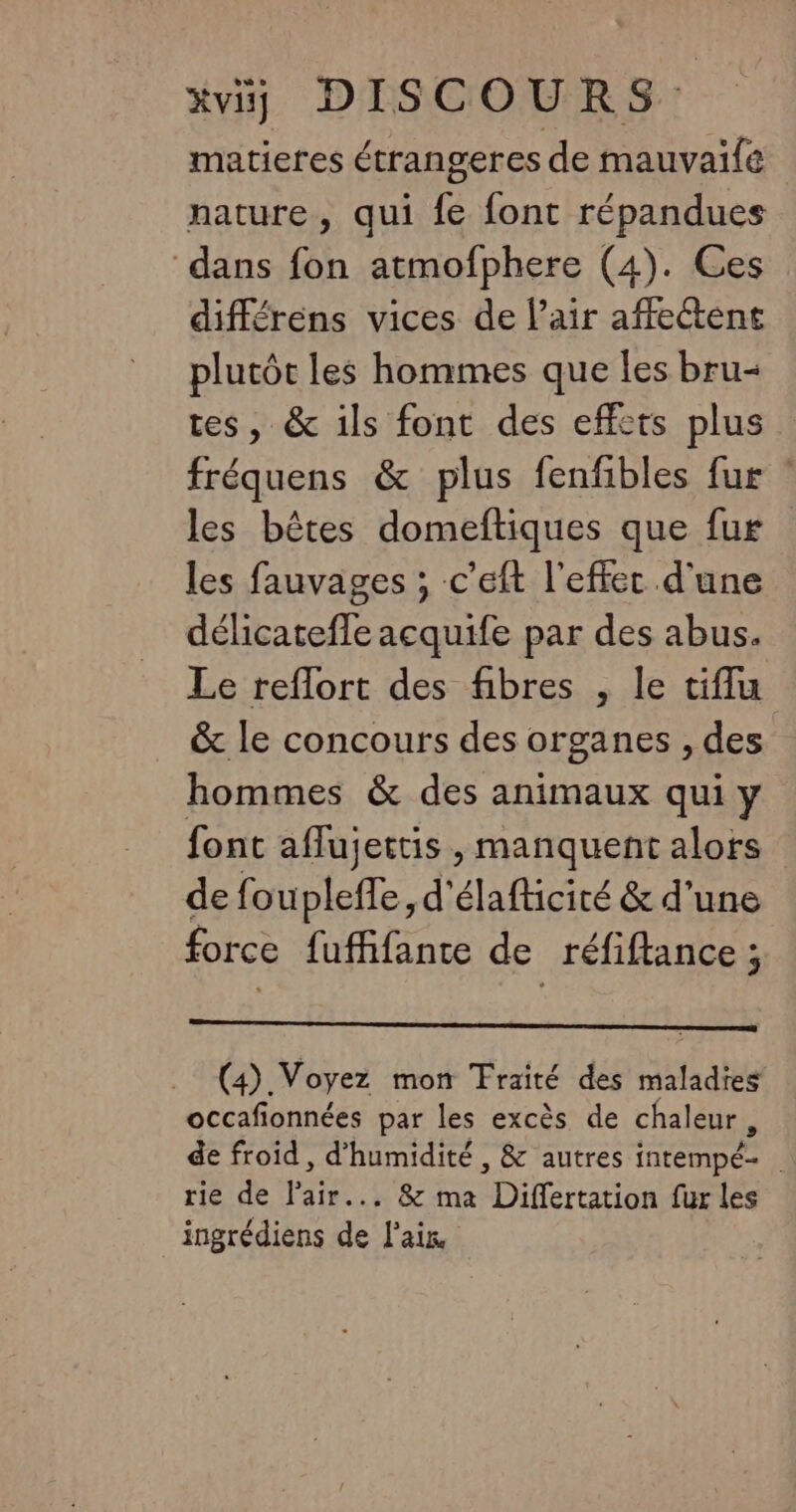 matieres étrangeres de mauvaïle nature, qui fe font répandues dans fon atmofphere (4). Ces différens vices de Pair affectent plutôt les hommes que Îles bru- tes, &amp; ils font des effcts plus fréquens &amp; plus fenfibles fur les bêtes domeftiques que fur les fauvages ; c’eft l'effer d'une délicatefle acquife par des abus. Le reflort des fibres , le tiflu &amp; le concours des organes , des hommes &amp; des animaux qui y font aflujettis , manquent alors de fouplefle, d'élafticité &amp; d’une force fufñfante de réfiftance ; (4). Voyez mon Traité des maladies occafionnées par les excès de chaleur, de froid , d'humidité , &amp; autres intempéz rie de Pr . &amp; ma Differtation fur les ingrédiens de fées |