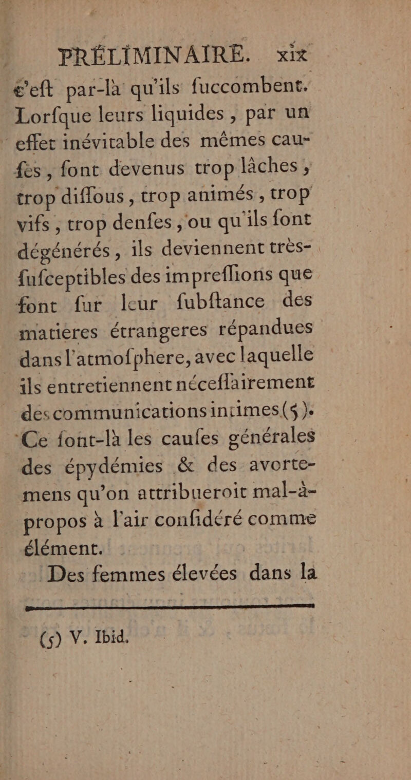 c’eft par-làa qu'ils fuccombent. Lorfque leurs liquides, par un effet inévitable des mêmes cau- fes, font devenus trop lâches, trop diffous, trop animés , trop vifs , trop denfes , ou qu'ils font dégénérés, ils deviennent très-. fufceptibles des impreflions que fonc fur leur fubftance des matières étrangeres répandues dans l’atmofphere, avec laquelle ils entretiennent néceflairement _ descommunicationsintimes(s ). ‘Ce font-là les caufes générales des épydémies &amp; des avorte- mens qu’on attribueroit mal-à- propos à l'air confidéré comme élément. | Des femmes élevées dans la - (5) V. Ibid.