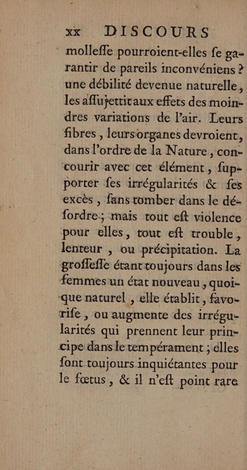 molleffe pourroient-elles fe ga- rantir de pareils iconvéniens > une débilité devenue naturelle, les aflufettitaux effets des moin- drés variations de l’air. Leurs fibres , leursorganes devroient, dans l’ordre de la Nature, con- courir avec cet élément, fup- porter fes irrégularités &amp; {es excès , fans tomber dans le dé- fordre; maïs tout eft violence pour elles, tout eft trouble, lenteur ; ou précipitation. La grofleffe étanttoujours dans les femmesun état nouveau , quoi- que naturel , elle établit , favo- rife , ou augmente des irrégu- larités qui prennent leur prin- cipe dans le tempérament ; élles font toujours inquiérantes pour le fœtus , &amp; il n’eft point rare