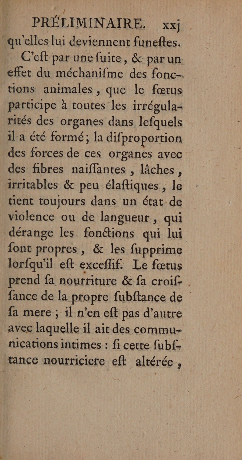 / PRÉLIMINAIRE. xxj qu elles lui deviennent funeftes. C’eft par une fuite, &amp; parun. effet du méchanifme des fonc-. tions animales , que le fœtus participe à toutes les irrégula- rités des organes dans lefquels il'a été formé; la difproportion des forces de ces organes avec des fibres naiflantes , lâches, irritables &amp; peu élaftiques , le tient toujours dans un état de violence ou de langueur , qui dérange les fon@tions qui lui font propres, &amp; les fupprime lorfqu'il eft exceflif. Le fœtus prend fa nourriture &amp; fa croif- . fance de la propre fubftance de fa mere ; il n’en eft pas d’autre avec laquelle il air des commu- nications intimes : fi cette {ub{- tance nourriciere eft altérée ,