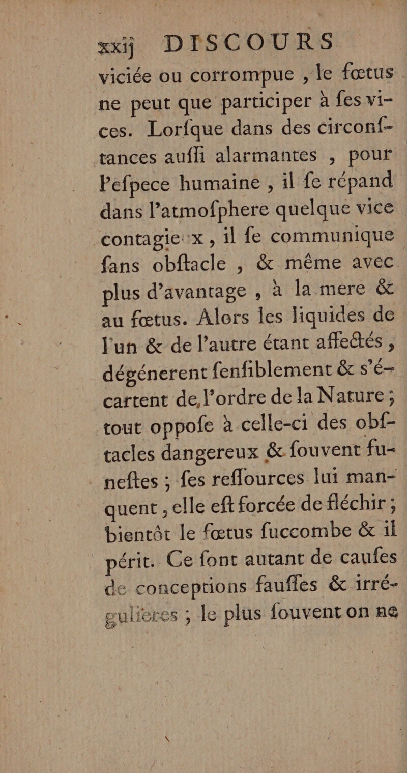 viciée ou corrompue , le fœtus. ne peut que participer à fes vi- ces. Lorfque dans des circonf- tances aufli alarmantes , pour Pefpece humaine , il fe répand dans l’atmofphere quelque vice contagie:x , il fe communique fans obflacle , &amp; même avec. plus d’avantage , à la mere &amp;c au fœtus. Alors les liquides de l'un &amp; de l’autre étant affeûtés , dégénerent fenfiblement &amp; s'é— cartent de, l’ordre de la Nature ; tout oppofe à celle-ci des obf- tacles dangereux &amp; fouvent fu- neftes ; fes reflources lui man- quent , elle eft forcée defléchir ; bientôt le fœtus fuccombe &amp; il péric. Ce font autant de caufes de conceptions faufles &amp; irré- gulieres ; le plus fouvent on n€@