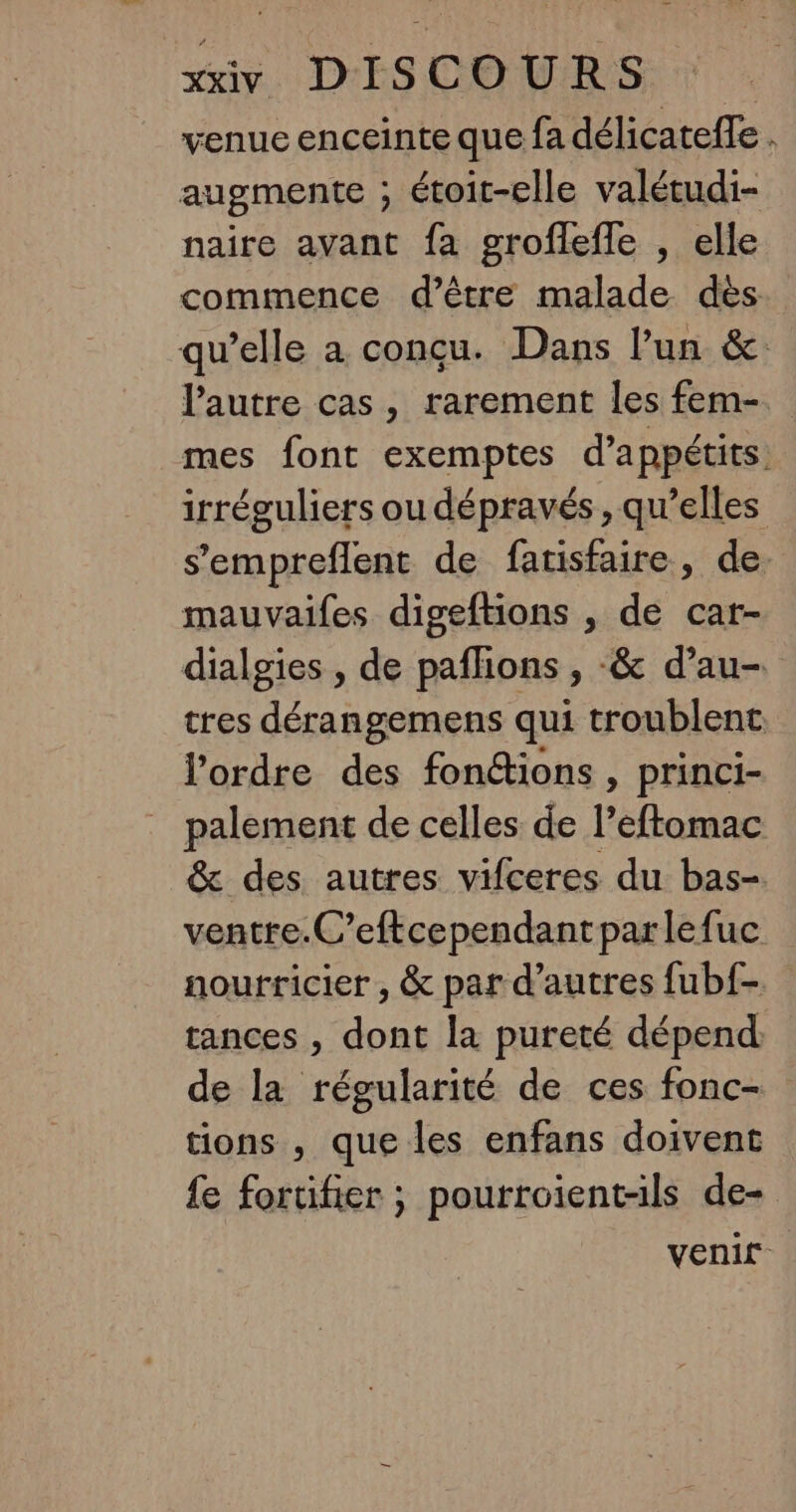 venue enceinte que fa délicateffe . augmente ; étoit-elle valétudi- naire avant fa groflefle , elle commence d’être malade dès qu’elle a conçu. Dans l’un &amp; l’autre cas, rarement les fem-. mes font exemptes d’appétits: irréguliers ou dépravés , qu’elles s'empreflent de fatisfaire, de. mauvaifes digeftions , de car- dialgies , de paflions , -&amp; d’au- tres dérangemens qui troublent l’ordre des fonéions , princi- palement de celles de l’eftomac &amp; des autres vifceres du bas-. ventre.C’eftcependantparlefuc nourricier , &amp; par d’autres fubf- tances , dont la pureté dépend de la régularité de ces fonc- tions , que les enfans doivent fe fortifier ; pourroient-ils de- venit