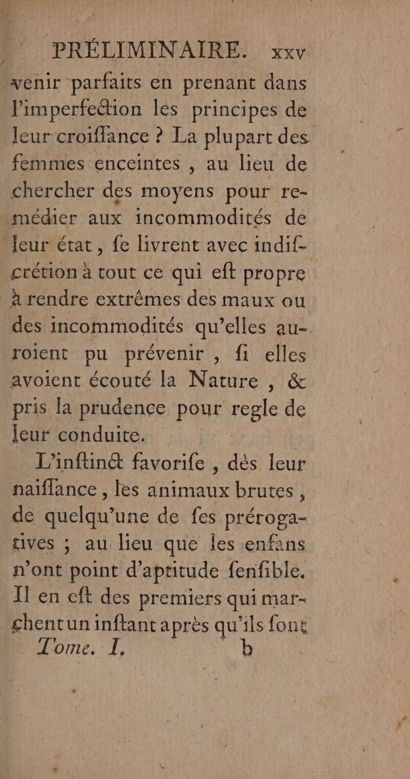 venir parfaits en prenant dans limperfection les principes de leur croiffance ? La plupart des femmes enceintes , au lieu de chercher des moyens pour re- médier aux incommodités de _Jeur état, fe livrent avec indif- crétion à tout ce qui eft propre _à rendre extrêmes des maux ou des incommodités qu’elles au- roient pu prévenir , fi elles avoient écouté la Nature , &amp; _pris la prudence pour regle de leur conduite. L’inftinét favorife , dès leur naiflance , les animaux brutes, de quelqu’une de fes préroga- tives ; au lieu que Îles enfans n’ont point d'aptitude fenfible. IT en eft des premiers qui mar- chentuninftant après qu'ils font Tome. I.