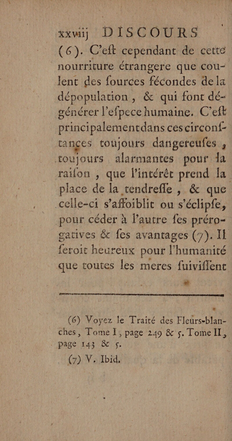 (6). C’eft cependant de cette nourriture étrangere que COU< lent des fources fécondes dela dépopulation , &amp; qui font dé- générer l'efpecehumaine. C'eft princi palementdans céscircont- ranges toujours dangereufes , toujours, alarmantes pour Îa raïlon , que lintérèt prend la place de la tendrefle , &amp; que celle-ci s’affoiblit ou s'échipie, pour céder à Pautre fes préro- gatives &amp; fes avantages (7). Il Ru heureux pour l humanité que toutes les meres fuiviflent # (6) Voyez le Traité des Fleurs-blan- ches, Tome I; page 249 &amp; 5. TomeIl, page 143 &amp; 5. (7) Y. Ibid,
