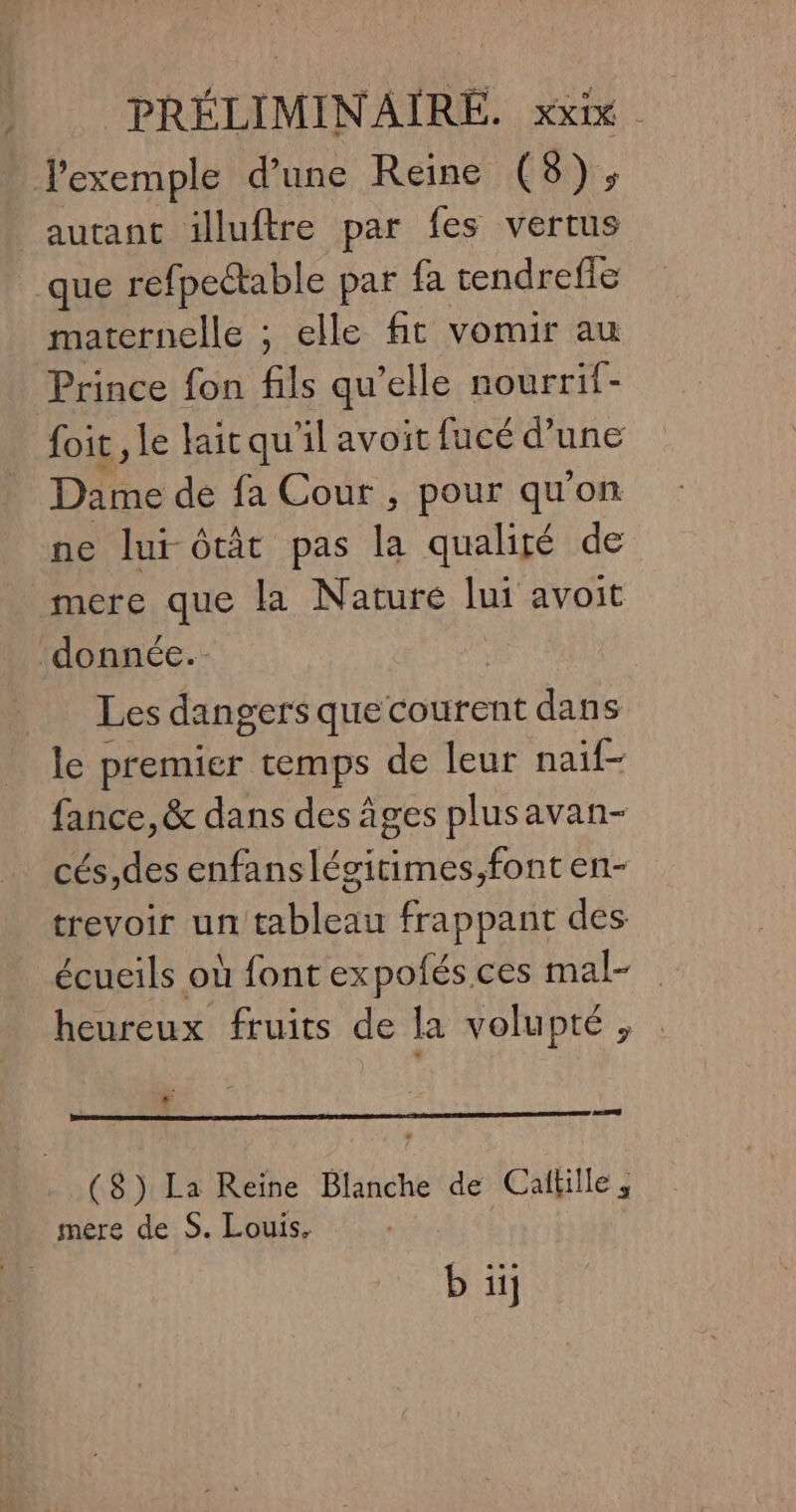 exemple d’une Reine (8), autant illuftre par fes vertus que refpectable par {a tendrefie maternelle ; elle ft vomir au Prince fon fils qu’elle nourrif- foit le laitqu il avoit fucé d’une Dame de fa Cour, pour qu'on ne lui ôtât pas la qualigé de mere que la Nature lui avoit ‘donnée. | Les dangers que courent dans le premier temps de leur naif- fance, &amp; dans des âges plusavan- cés,des enfanslégitimes,font en- trevoir un tableau frappant des écueils où font expofés ces mal- heureux fruits de la volupté, e ($) La Reine Blanche de Calkille , mere de S. Louis, b ü]
