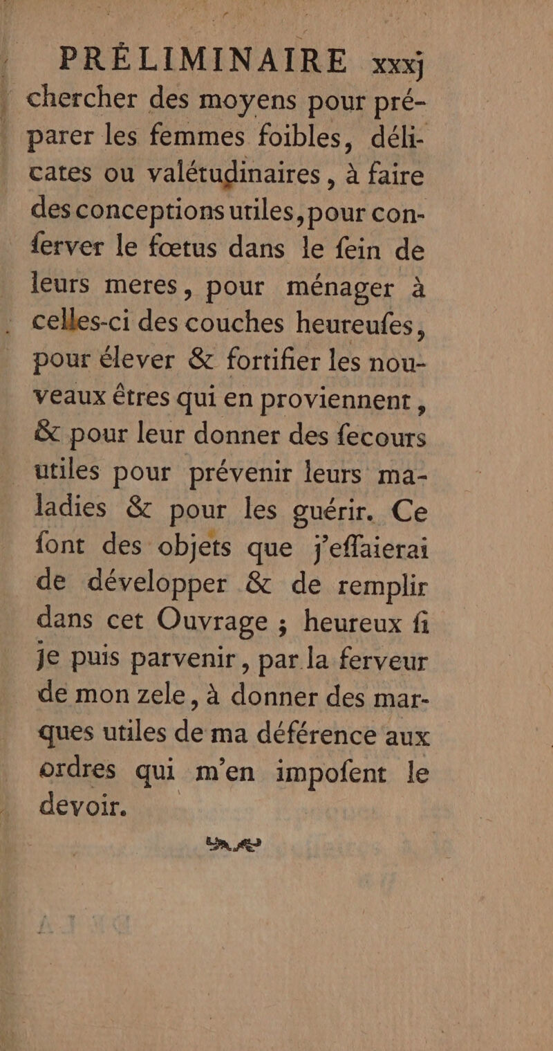 r PRÉ LIMINAIRE xxx} | chercher des moyens pour pré- . parer les femmes foibles, déli- cates ou valétudinaires , à faire des conceptions utiles, pour con- {erver le fœtus dans le fein de leurs meres, pour ménager à celles-ci des couches heureufes, pour élever &amp; fortifier les nou- veaux êtres qui en proviennent, &amp; pour leur donner des fecours utiles pour prévenir leurs ma- ladies &amp; pour les guérir. Ce font des objets que j'effaierai de développer &amp; de remplir dans cet Ouvrage ; heureux fi je puis parvenir, par la ferveur de mon zele, à donner des mar- ques utiles de ma déférence aux ordres qui m'en impofent le devoir. Ca,