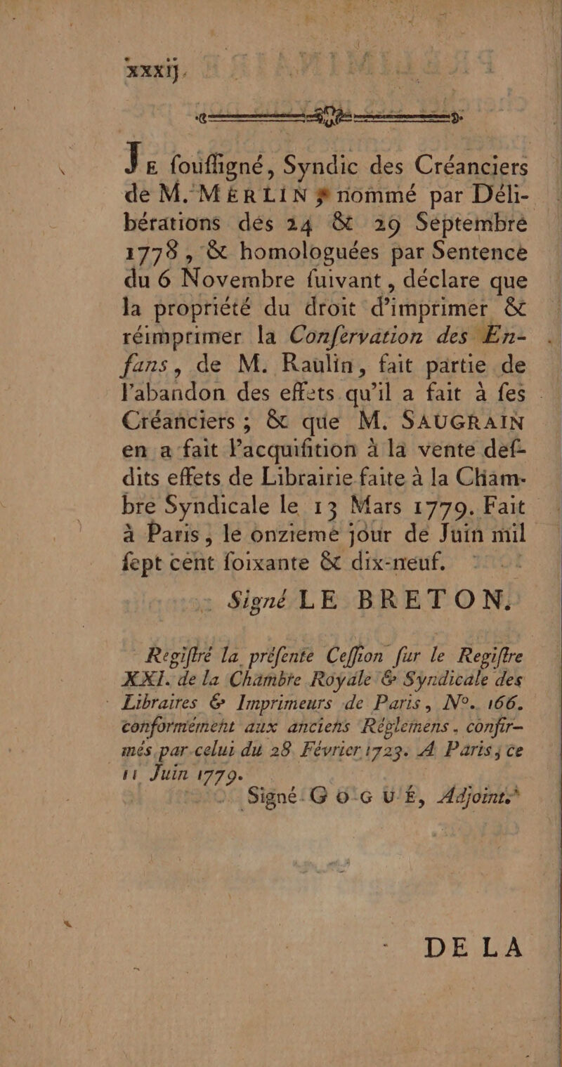 RIT ‘€ Js foufligné, Syndic des Créanciers de M. MERLIN # nommé par Déli- bérations dés 24 &amp; 29 Septembre 1778 , &amp; homologuées par Sentence du 6 Novembre fuivant , déclare que la propriété du droit d'imprimer êt réimprimer la Confervation des En- fans, de M. Raulin, fait partie .de l'abandon des effets qu’il a fait à fes : Créanciers ; &amp; que M. SAUGRAIN en a fait Pacquifition à la vente def- dits effets de Librairie faite à la Cham- bre Syndicale le 13 Mars 17709. Fait à Paris, le onzieme jour de Juin mil fept cent foixante &amp; dix-neuf. | - Signé LE BRETON. Regiftré la préfente Ceffion fur le Repiftre XXI. de la Chambre Royale &amp; Syndicale des * Libraires &amp; Imprimeurs de Paris, N°. 166. conformément dix anciens Réblénens. confir- més par-celui du 28 Février 1723 À Paris; ce IE Juin 1779* Signé: G 0'G U'É, Adjoints DE LA