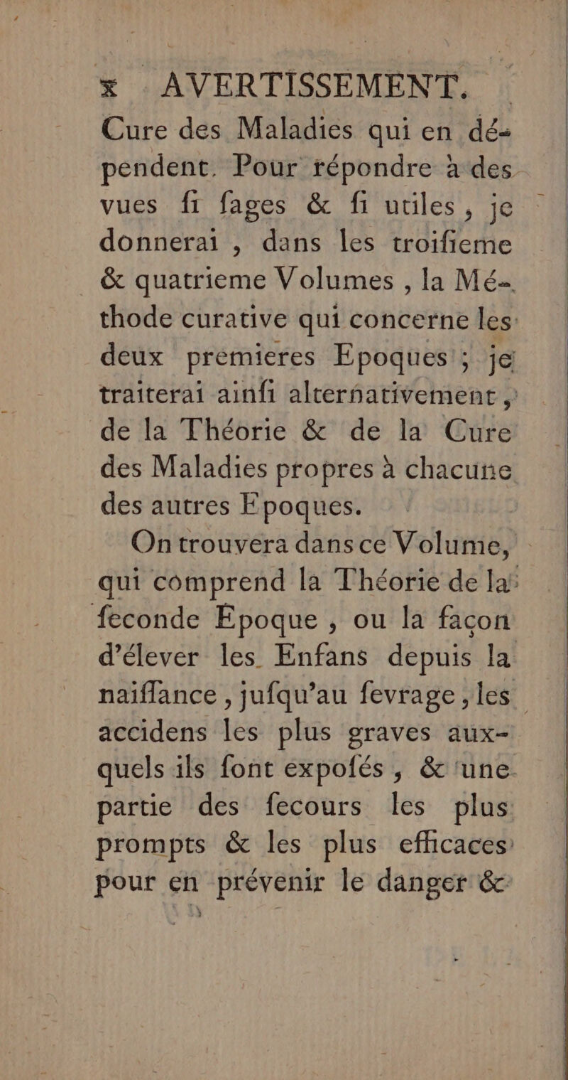 x AVERTISSEMENT. Cure des Maladies quien dés | pendent. Pour répondre à des | vues fi fages &amp; fi utiles, je donnerai , dans les troifieme &amp; quatrieme Volumes , la Mé- thode curative qui concerne les: deux premieres Epoques ; je traiterai ainfi alternativement , de la Théorie &amp; de la Cure des Maladies propres à chacune des autres Fpoques. On trouvera dans ce Volume, qui comprend la Théorie de laï feconde Epoque , ou la façon d'élever les Enfans depuis la naiflance , jufqu’au fevrage ,les accidens les plus graves aux- quels ils font expofés , &amp; ‘une. partie des fecours les plus prompts &amp; les plus efficaces: pour en prévenir le danger &amp; ?