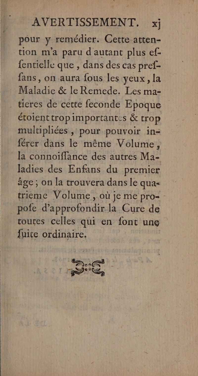pour y remédier. Cette atten- tion m'a paru d'autant plus ef- fencielle que , dans des cas pref- fans, on aura fous les yeux , la Maladie &amp; le Remede. Les ma- tieres de cette feconde Epoque étoienttropimportantes &amp; trop multipliées , pour pouvoir in- férer dans le même Volume, la connoiffance des autres Ma- ladies des Enfans du premier âge; on la trouvera dans le qua- trieme Volume, > OÙ JE Me pro - _pofe d’ approfondir la Cure de toutes celles qui en font une fuite ordinaire. ñ So | | RDS,