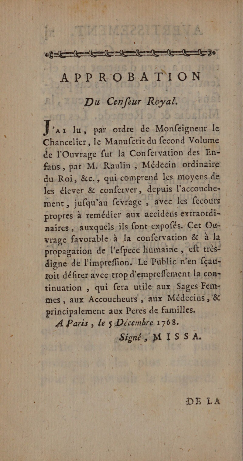 APPROBATION Du Cenfeur RUE Le lu, par ordre de Monfeigneur le Chancelier, le Manufcrit du fecond Volume de l’Ouvrage fur la Confervation des En- fans, par M. Raulin, Médecin ordinaire du Roi, &c., qui comprend les moyens.de les élever & conferver, depuis l’accouche- ment, jufqu’au fevrage , avec les fecours propres à remédier aux accidens extraordi- naires, auxquels ils font expofés. Cet Ou- vrage favorable à la confervation êc à. la propagation de l'efpece humaine , eft très- digne de l'impreffion. Le Public n'en fçau- soit défirer avec trop d'empreflement la con- tinuation , qui fera utile aux Sages Fem- mes, aux Accoucheurs , aux Médecins, & principalement aux Peres de familles. A Paris, le $ Décembre 1768. Signé, MIS S À.