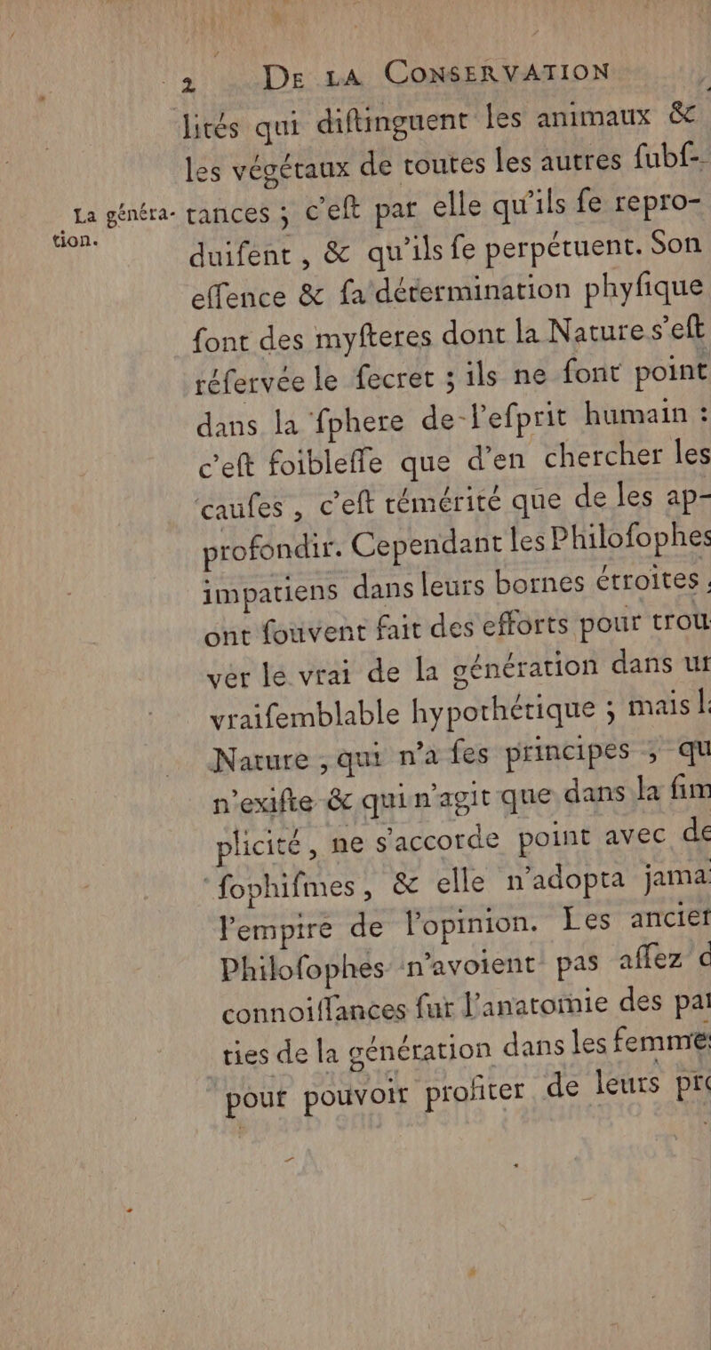 2 De LA CONSERVATION - Jités qui diftinguent Îles animaux &amp; les végétaux de toutes les autres fubf-. de généra- rances ; C'eft pat elle qu'ils fe repro- duifent, &amp; qu'ilsfe perpétuent. Son effence &amp; fa détermination phyfique font des myfteres dont la Nature s’eft réfervee le fecret ; ils ne font point dans la fphere de-Pefprit humain : c’eft foibleffe que d’en chercher les caufes, c'eft rémérité que de les ap- profondir. Cependant les Philofophes impatiens dans leurs bornes étroites. ont fouvent fair des efforts pour trou ver le vrai de la génération dans ut vraifemblable hypothétique ; mais | Nature ,qui n’a fes principes ; qu n'exifie &amp; qui n’agit que dans la fr plicité , ne s'accorde point avec de ‘fophifmes, &amp; elle n’adopta jama empire de lopinion. Les ancief Philofophes n’avoient pas affez c connoiffances fur l’anatoïie des pai ties de la génération dans les femme: pout pouvoir profiter de leurs pr