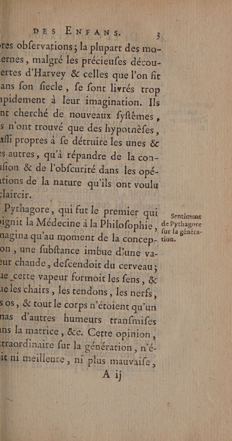 és La cpu vins DES ENFANS. 3 res obfervations; la plupart des mo- ernes, maloré les précieufes décou- ertes d'Harvey &amp; celles que l'on fi ans fon fiecle, fe font livrés trop ipidement à leur imagination. Ils nt cherché de nouveaux fyflèmes , S nont trouvé que des hypotnèfes, 1 propres à fe détruire les unes &amp; S autres, qu'a répandre de la con- fion &amp; de l’obfcurité dans les opé- tions de la nature qu'ils ont voulu Haircir.. Pythagore, qui fut le Prémier qui sencimonc ignit La Médecine à la Philofophie, ren nagina qu'au moment de la concep- tion. on, une fubftance imbue d’une va. ur chaude, defcendoit du cerveau; le cette vapeur formoit les fens, &amp; iles chairs , les tendons les nerfs, 5 OS, &amp;c tout le corps n’étoient qu'un nas d’autres humeurs tranfimifes ns la matrice, &amp;c. Cette opinion, traordinaire far la génération, n'<- itini meilleure, ni plus mauvaife, À i
