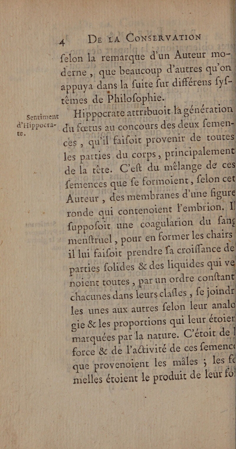 Sentiment d'Hippocta- | 74 ' >» UN DR CONSERVATION felon la remarque d'un Auteur Ho n N 71 derne ,, que beaucoup d’autres qu'on! appuya dans la fuite fur différens (y tèmes de Philofophie. | î Hippocrate attribuoit la génération] du fœtus au concours des deux femen ces, qu'il faifoit provenir de toutes les parties du corps, principalement de la tête. C’eft du mélange de ces femences que fe formoient, felon cet Auteur, des membranes d’une figure ronde qui contenoient Fembrion. Il fuppofoit, une coagulation du fang imenftruel , pour en former les chairs! il lui faifoit prendre fa croiflance de parties folides &amp; des liquides qui ve noient toutes , par un ordre conftant chacunes dans leursclafles ; fe joindr les unes aux autres felon leur analo oie &amp; les proportions qui leur étoier marquées par la nature. C'étoit de force &amp; de l'adivité de ces femenc! que provenoient les mâles 3 les fe melles étoient le produit de leur fo! | |