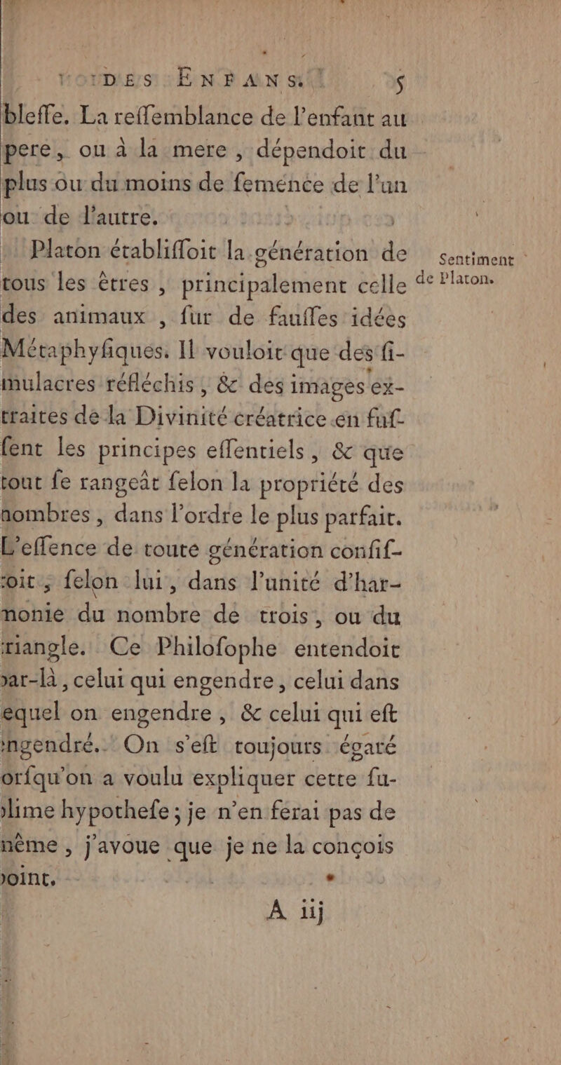 DES ENFANS ! S pere, ou à la mere , dépendoit du plus ou du moins de femence de l’un ou de l'autre. Platon établifloit la génération de | Sentiment des animaux , fur de faufles idées Méphyñques Il vouloir que des fi- mulacres réfléchis , &amp; desi images ‘ex- traites de la Dit créatrice «en fuf fent les principes effenriels, &amp; que tout fe rangeât felon la propriété des nombres , dans l’ordre le plus parfair. L'effence de toute génération confif- it, felon lui, dans l’unité d’har- nonie du nombre de trois, ou du rangle. Ce Philofophe entendoic >ar-là , celui qui engendre, celui dans équel on engendre, &amp; celui qui eft ingendré.. On s’eft toujours égaré orfqu'on a voulu expliquer cette fu- lime hypothefe ; je n’en ferai pas de mème , j'avoue que je ne la conçois JOINT, La A üij