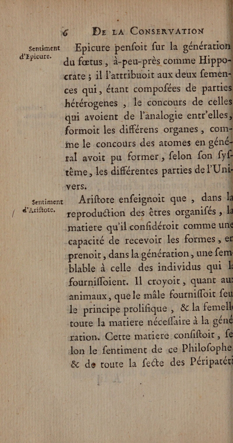 = 6 Dr LA ConsERVATION as Epicure penfoit fur la génération du fœtus , à-peu-près comme Hippo- crate ; il l’attribuoit aux deux femen+ ces qui, étant compofées de parties hérérogenes , le concours de celles qui avoient de l'analogie entr’elles, formoit les différens organes , coms me le concours des atomes en géné ral avoit pu former, felon fon fy£ tème, les différentes parties “rt vers. sentiment Ariftote enfeignoit que , dans Î A cer reproduction des êtres organifés ; matiere qu'il confidéroit comme un( capacité de recevoir les formes, et renoit, dans la génération, une Cent blable à celle des individus qui L fournifloient. Il croyoit, quant au animaux, que le mâle fournifloit feu le principe prolifique , &amp;la femell toute la matiere néceflaire à la géné ration. Cette matiere confiftoir, fé lon le fentiment de ce Philofophe &amp; de toute la fete des Péripatéti