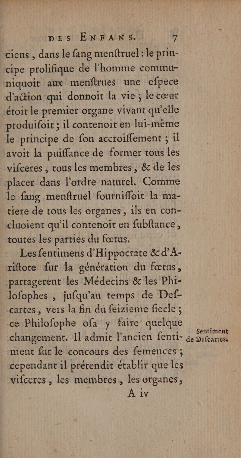 ciens , dans le fang menftruel : le prin- cipe prolifique de l’homme commu- niquoit aux menftrues une efpece d'action qui donnoit la vie ; le cœur rétoit le premier organe vivant qu'elle produifoit ; il contenoit en lui-même le principe de fon accroiffement ; il avoit la puiffance de former tous les -vifceres , tous Les membres, & de les placer dans l’ordre naturel. Comme le fang menftruel fournifloit la ma- tiere de tous les organes, 1ls en con- cluoient qu’il contenoit en fubftance, toutes les parties du fœtus. Les fentimens d'Hippocrate & d’A- riftote fur la génération du fœtus, partagerent les Médecins & les Phi- lofophes , jufqu'au temps de Def- cartes, vers La fin du feizieme fiecle ; ce Philofophe ofa y faire quelque changement. Il admit Pancien fenti- ment fur le concours des femences ; cependant il prétendit établir que les vifceres , les membres, les organes, À 1v Sentiment de Defcartese