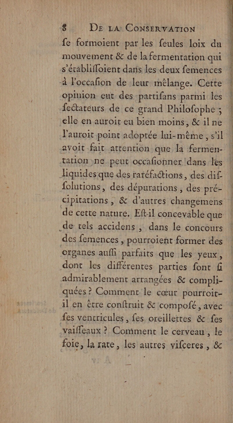 fe formoient par les feules loix du mouvement &amp; de la fermentation qui s’écablifloient dans les deux femences -à loccafion de leur mélange. Cette opinion eut des partifans parmi les feétateurs de ce grand Philofophe ; elle en auroït eu bien moins, &amp;ilne ! l'auroit point adoptée lui-même , s’il | avoit fait attention que la fermen- tation ne peut occafonner Idans les liquides que des ratéfaétions, des di£ {olutions, des dépurations , des pré- cipitations , &amp; d’autres changemens de cette nature. Eftil Lance pi que _de tels accidens , dans le concours des femences , pourroient former des organes aufh parfaits que les yeux, dont les différentes parties font f admirablement arrangées &amp; compli- quées ? Comment le cœur pourroit- il en être conftruit &amp; compofé , avec {es ventricules , fes oreillettes &amp; fes valfleaux ? Comment le cerveau, le foie, la rate, les autres vifceres , &amp;