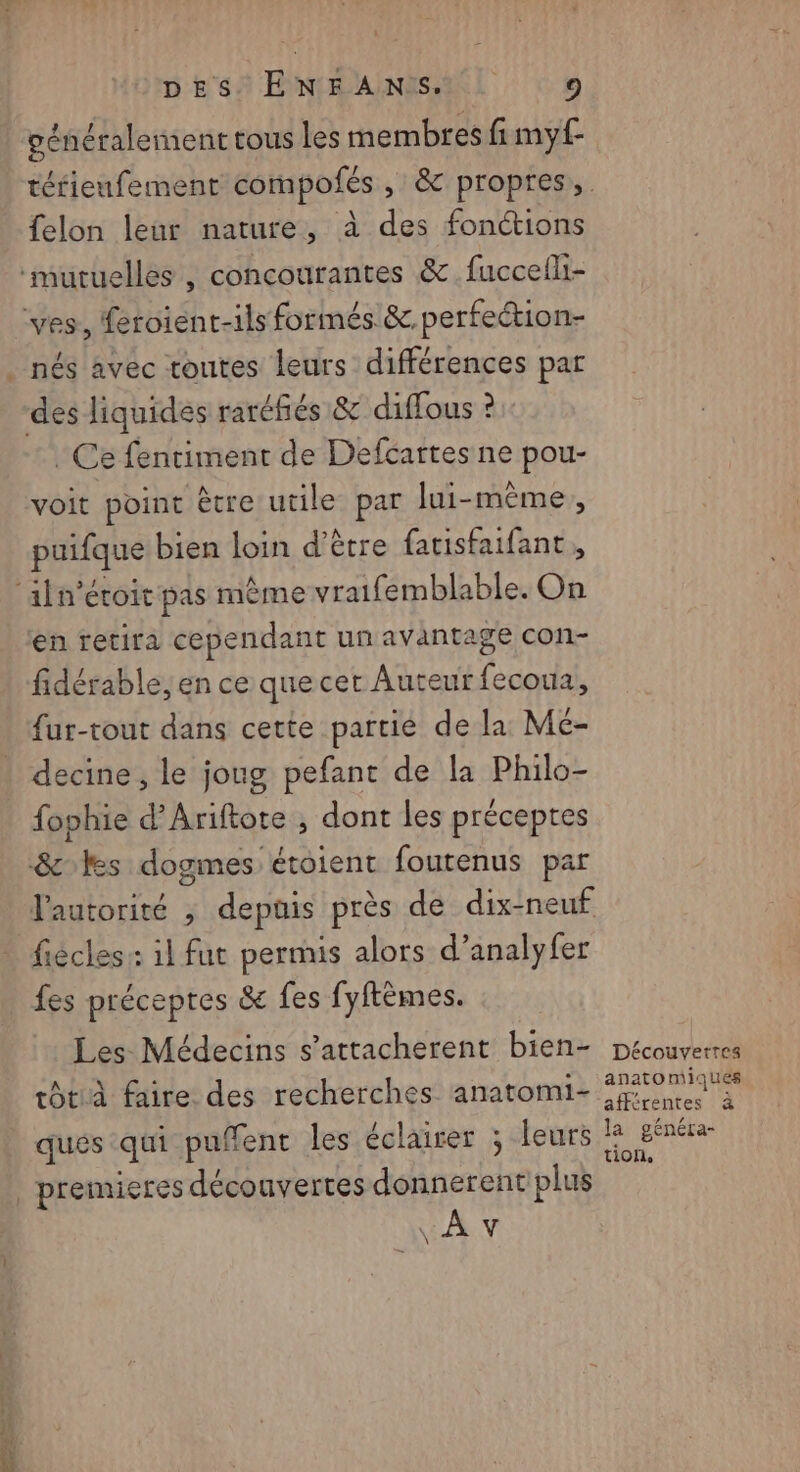 vénéralement tous les membres fi myf- felon leur nature, à des fonctions mutuelles , concourantes &amp; fuccefli- ves, fetoient-ils formés &amp; perfection- _ nés avec toutes leurs différences par des liquides raréfñiés &amp; diffous ? Ce fentiment de Defcartes ne pou- voit point être utile par lui-même, puifque bien loin d’être farisfaifant, ‘aln'éroit pas mème vraifemblable. On en retira cependant un avantage con- fidérable, en ce que cet Auteur fecoua, {ur-tout dans cette partie de la Mc- decine , le joug pefant de la Philo- fophie d’Ariftote , dont les préceptes &amp; les dogmes étoient foutenus par l'autorité , depuis près de dix-neuf fiécles: il fut permis alors d’analyfer | fes préceptes &amp; fes fyftèmes. Les Médecins s’attacherent bien- tôtià faire des recherches anatomi- ques qui puffent les éclairer ; leurs _ premieres découvertes donnerent plus INA: Découvertes anatomiques afférentes à la généra- tion,