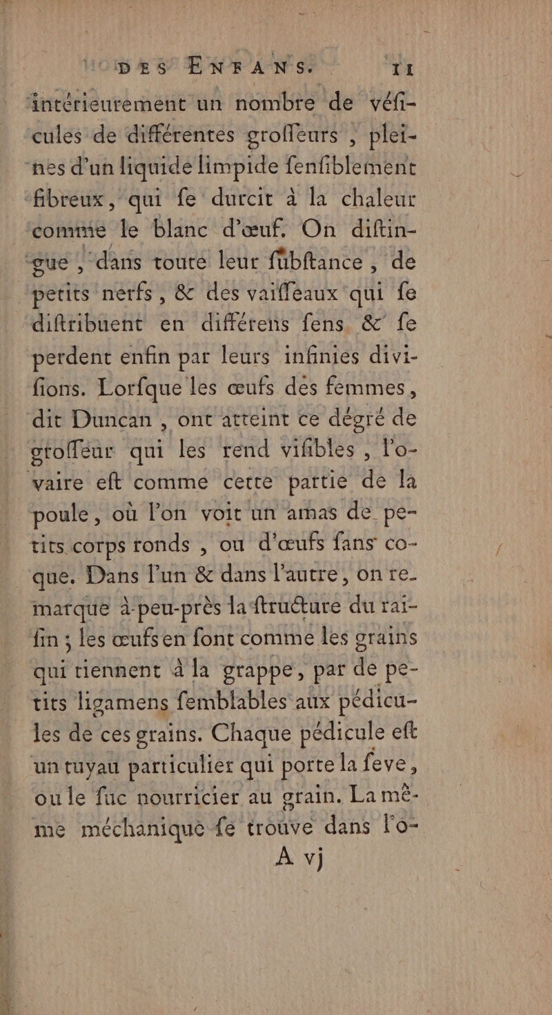 cules de différentes groffeurs , plei- comme le blanc d'œuf, On diftin- petits nerfs, & des vaiffeaux qui fe diftribuent en différens fens & fe perdent enfin par leurs infinies divi- fions. Lorfque les œufs des femmes, otolfeur qui les rend vifibles , l'o- poule , où l’on voit un amas de pe- que. Dans Pun & dans l’autre, on re_ marque à peu-près la ftruéture du rai- fin ; les œufsen font comme les grains qui tiennent à la grappe, par de pe- tits ligamens femblables aux pédicu- les dd ces grains, Chaque pédicule eft ou le fuc nourricier au grain. La mèê- me méchaniquè fe trouve dans l’o- À vj