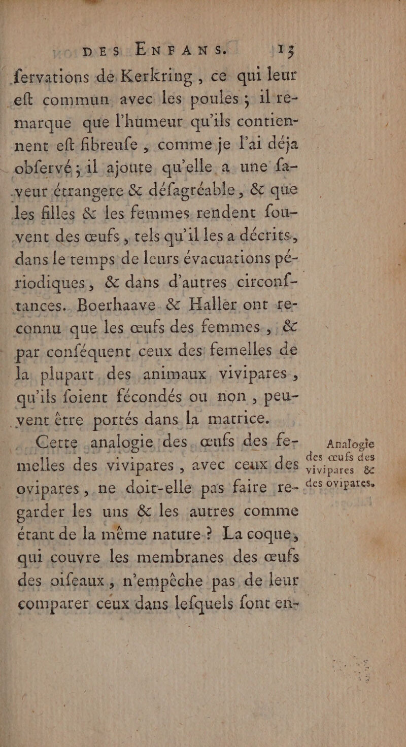 marque que l’hameur qu'ils contien- nent eft fibreufe ; commeje l'ai déja dans letemps de leurs évacuations pé- la plupart, des animaux, vivipares , qu'ils foient fécondés ou non, peu- Cette analogie : des, œufs des fe- ovipares ,.ne doit-elle pas faire re- garder les uns &amp; les autres comme étant de la mème nature? La coque, qui couvre les membranes des œufs des oifeaux ; n’emipèche pas de leur Analogie des œufs des vivipares &amp; des OYIPATESe 4