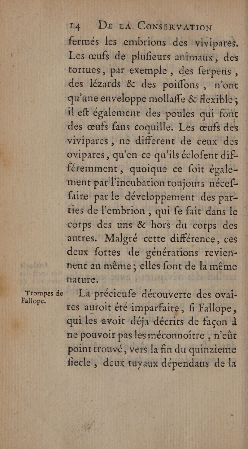 fermés les embrions des vivipares. Les œufs de plufieurs animaux, des tortues, par exemple , des ferpens , des lézards & des poiffons , n’ont qu'une enveloppe mollaffe & Aexible; ileft également des poules qui font des œufs fans coquille. Les œufs des vivipares , ne different de ceux des ovipares, qu'en ce qu'ils éclofent dif- féremment, quoique ce foit égale- ment par l’incubation toujours nécef- faire parle développement des par- ties de l'embrion , qui fe fait dans le corps des uns & hors du corps des autres. Maloré cette différence, ces deux fortes de générations revien- nent au même ; elles font de la même | nature. a de ‘La précieufe découverte des ovai- res auroît été imparfaite, fi Fallope, qui les avoit déja décrits de façon à ne pouvoir pis lesméconnoitre , n’ eût point trouvé, vers la fin du quinzieme fiecle, aise tuyaux dépendans de la